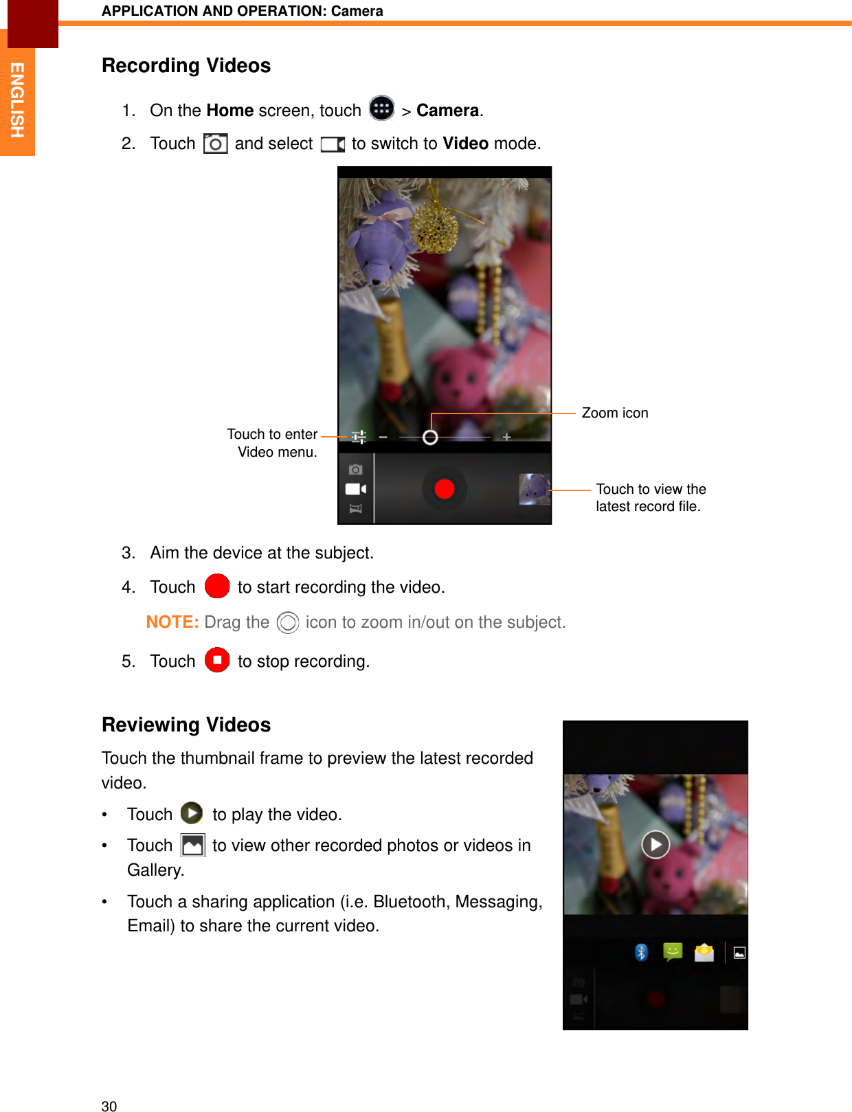 APPLICATION AND OPERATION: Camera30ENGLISHRecording Videos1. On the Home screen, touch   &gt; Camera.2. Touch   and select   to switch to Video mode.3. Aim the device at the subject.4. Touch  to start recording the video.NOTE: Drag the   icon to zoom in/out on the subject.5. Touch   to stop recording.Reviewing VideosTouch the thumbnail frame to preview the latest recorded video.• Touch   to play the video.• Touch   to view other recorded photos or videos in Gallery.• Touch a sharing application (i.e. Bluetooth, Messaging, Email) to share the current video.Touch to view the latest record file.Zoom iconTouch to enterVideo menu.