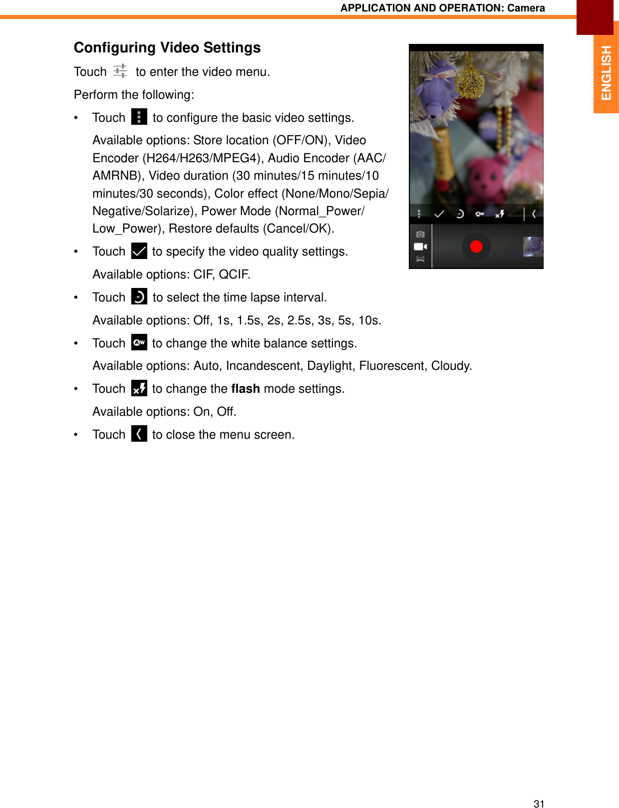 APPLICATION AND OPERATION: Camera31ENGLISHConfiguring Video SettingsTouch   to enter the video menu.Perform the following:• Touch   to configure the basic video settings.Available options: Store location (OFF/ON), Video Encoder (H264/H263/MPEG4), Audio Encoder (AAC/AMRNB), Video duration (30 minutes/15 minutes/10 minutes/30 seconds), Color effect (None/Mono/Sepia/Negative/Solarize), Power Mode (Normal_Power/Low_Power), Restore defaults (Cancel/OK).• Touch   to specify the video quality settings.Available options: CIF, QCIF.• Touch   to select the time lapse interval.Available options: Off, 1s, 1.5s, 2s, 2.5s, 3s, 5s, 10s.• Touch   to change the white balance settings.Available options: Auto, Incandescent, Daylight, Fluorescent, Cloudy.• Touch   to change the flash mode settings.Available options: On, Off.• Touch  to close the menu screen.