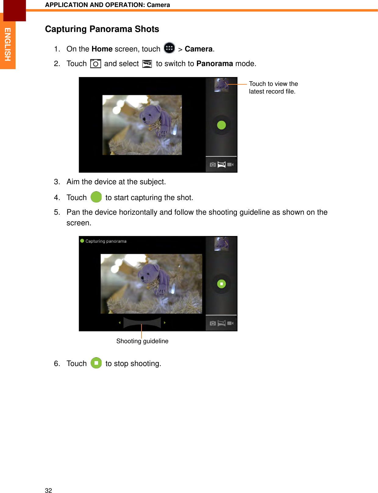 APPLICATION AND OPERATION: Camera32ENGLISHCapturing Panorama Shots1. On the Home screen, touch   &gt; Camera.2. Touch   and select   to switch to Panorama mode.3. Aim the device at the subject.4. Touch   to start capturing the shot.5. Pan the device horizontally and follow the shooting guideline as shown on the screen.6. Touch   to stop shooting.Touch to view the latest record file.Shooting guideline