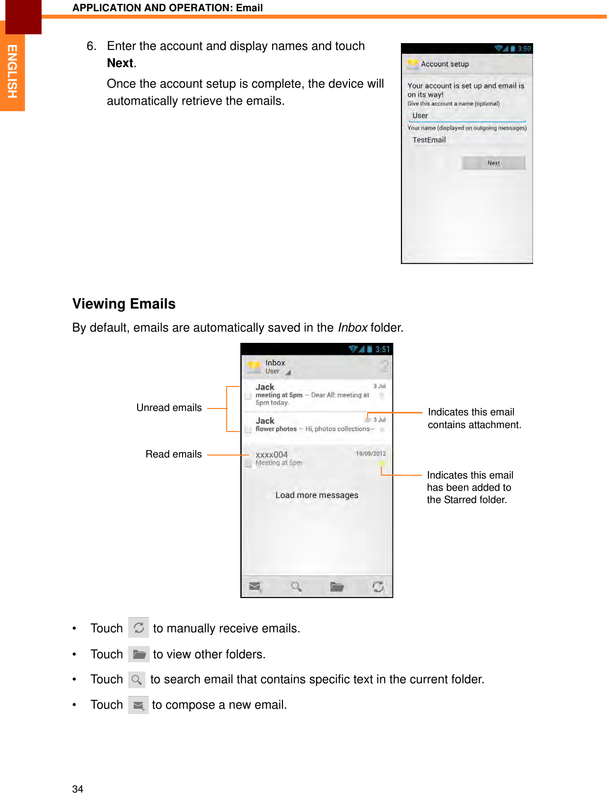 APPLICATION AND OPERATION: Email34ENGLISH6. Enter the account and display names and touch Next.Once the account setup is complete, the device will automatically retrieve the emails.Viewing EmailsBy default, emails are automatically saved in the Inbox folder.• Touch   to manually receive emails.• Touch   to view other folders.• Touch   to search email that contains specific text in the current folder.• Touch   to compose a new email.Indicates this email contains attachment.Unread emailsRead emailsIndicates this email has been added to the Starred folder.