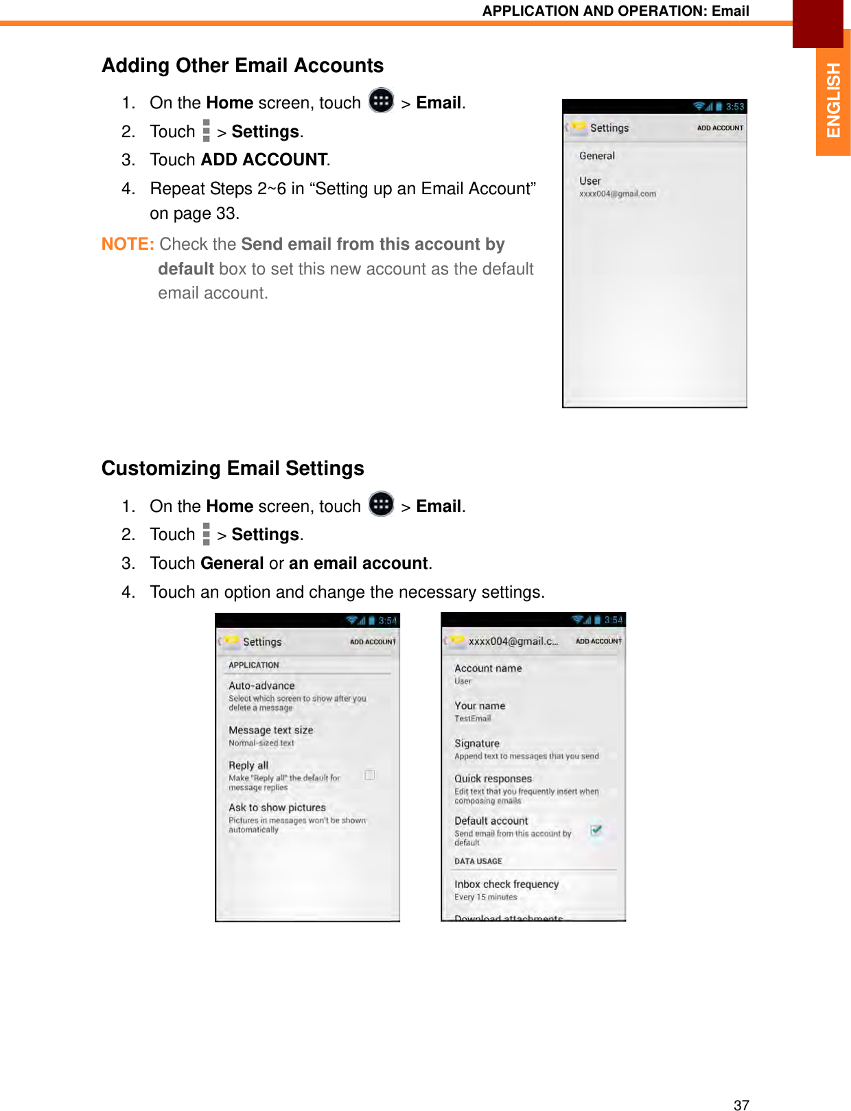 APPLICATION AND OPERATION: Email37ENGLISHAdding Other Email Accounts1. On the Home screen, touch   &gt; Email.2. Touch  &gt; Settings.3. Touch ADD ACCOUNT.4. Repeat Steps 2~6 in “Setting up an Email Account” on page 33.NOTE: Check the Send email from this account by default box to set this new account as the default email account.Customizing Email Settings1. On the Home screen, touch   &gt; Email.2. Touch  &gt; Settings.3. Touch General or an email account.4. Touch an option and change the necessary settings.