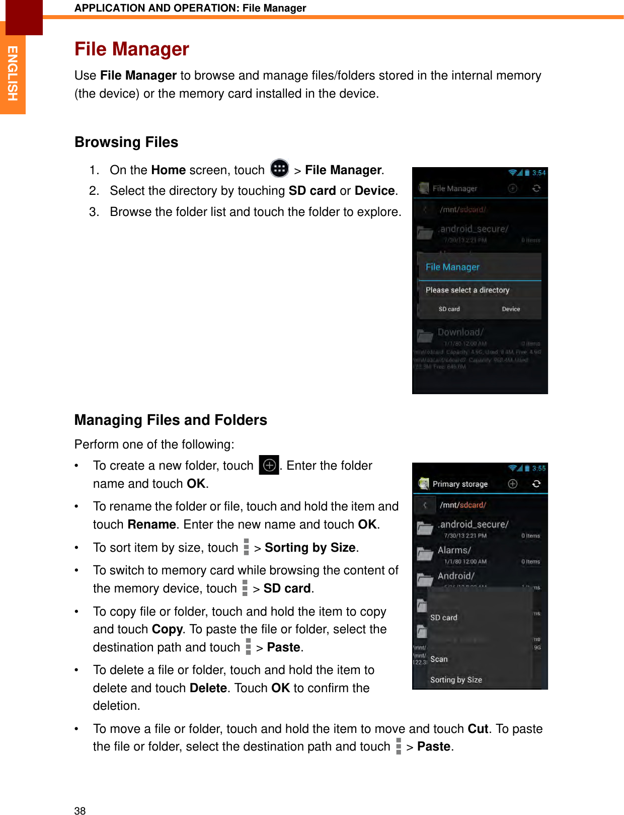 APPLICATION AND OPERATION: File Manager38ENGLISHFile ManagerUse File Manager to browse and manage files/folders stored in the internal memory (the device) or the memory card installed in the device.Browsing Files1. On the Home screen, touch   &gt; File Manager.2. Select the directory by touching SD card or Device.3. Browse the folder list and touch the folder to explore.Managing Files and FoldersPerform one of the following:• To create a new folder, touch  . Enter the folder name and touch OK.• To rename the folder or file, touch and hold the item and touch Rename. Enter the new name and touch OK.• To sort item by size, touch   &gt; Sorting by Size.• To switch to memory card while browsing the content of the memory device, touch   &gt; SD card.• To copy file or folder, touch and hold the item to copy and touch Copy. To paste the file or folder, select the destination path and touch   &gt; Paste.• To delete a file or folder, touch and hold the item to delete and touch Delete. Touch OK to confirm the deletion.• To move a file or folder, touch and hold the item to move and touch Cut. To paste the file or folder, select the destination path and touch   &gt; Paste.