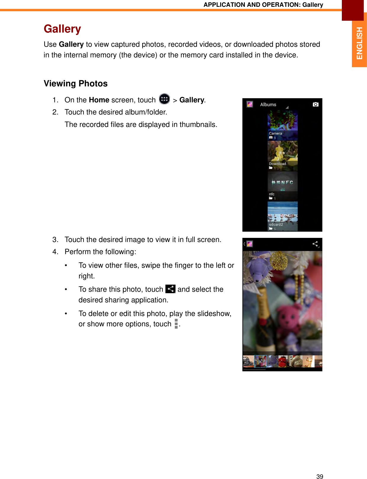 APPLICATION AND OPERATION: Gallery39ENGLISHGalleryUse Gallery to view captured photos, recorded videos, or downloaded photos stored in the internal memory (the device) or the memory card installed in the device.Viewing Photos1. On the Home screen, touch   &gt; Gallery.2. Touch the desired album/folder. The recorded files are displayed in thumbnails.3. Touch the desired image to view it in full screen.4. Perform the following:• To view other files, swipe the finger to the left or right.• To share this photo, touch   and select the desired sharing application.• To delete or edit this photo, play the slideshow, or show more options, touch  .