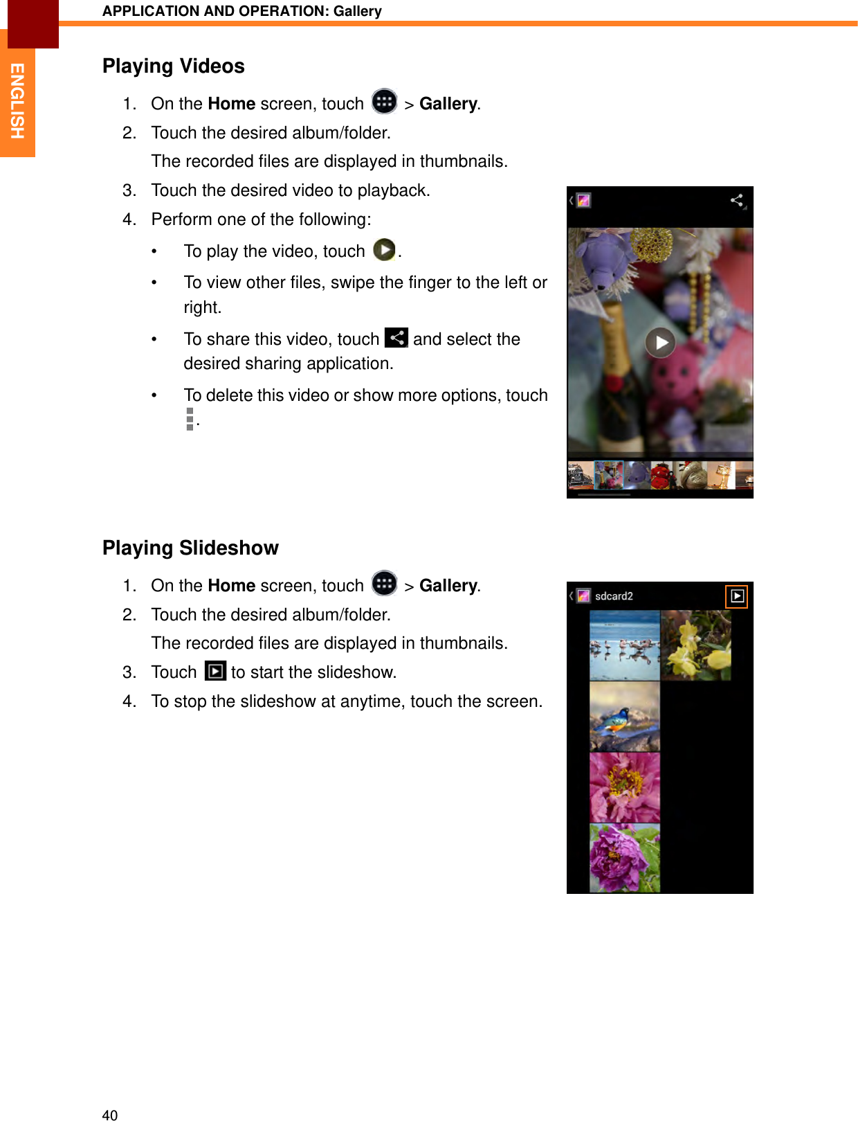 APPLICATION AND OPERATION: Gallery40ENGLISHPlaying Videos1. On the Home screen, touch   &gt; Gallery.2. Touch the desired album/folder. The recorded files are displayed in thumbnails.3. Touch the desired video to playback.4. Perform one of the following:• To play the video, touch  .• To view other files, swipe the finger to the left or right.• To share this video, touch   and select the desired sharing application.• To delete this video or show more options, touch .Playing Slideshow1. On the Home screen, touch   &gt; Gallery.2. Touch the desired album/folder. The recorded files are displayed in thumbnails.3. Touch   to start the slideshow.4. To stop the slideshow at anytime, touch the screen.