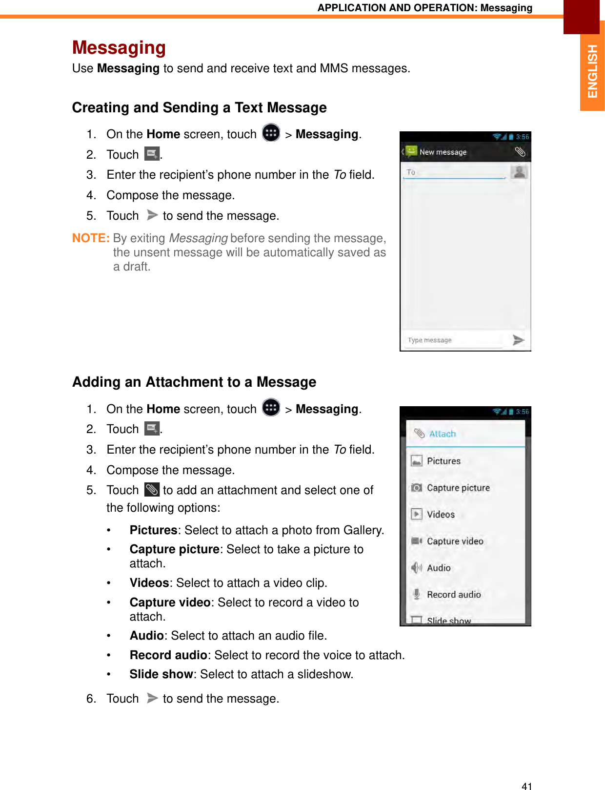 APPLICATION AND OPERATION: Messaging41ENGLISHMessagingUse Messaging to send and receive text and MMS messages.Creating and Sending a Text Message1. On the Home screen, touch   &gt; Messaging.2. Touch . 3. Enter the recipient’s phone number in the To field.4. Compose the message.5. Touch   to send the message.NOTE: By exiting Messaging before sending the message, the unsent message will be automatically saved as a draft.Adding an Attachment to a Message1. On the Home screen, touch   &gt; Messaging.2. Touch . 3. Enter the recipient’s phone number in the To field.4. Compose the message.5. Touch   to add an attachment and select one of the following options:•Pictures: Select to attach a photo from Gallery.•Capture picture: Select to take a picture to attach.•Videos: Select to attach a video clip.•Capture video: Select to record a video to attach.•Audio: Select to attach an audio file.•Record audio: Select to record the voice to attach.•Slide show: Select to attach a slideshow.6. Touch   to send the message.