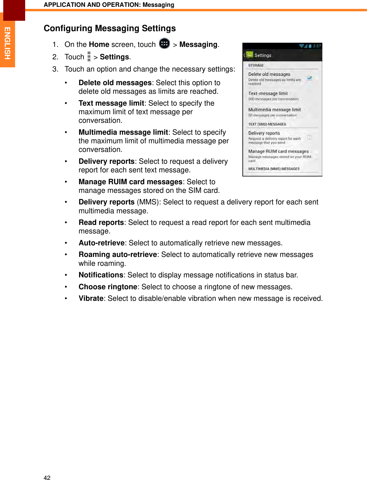 APPLICATION AND OPERATION: Messaging42ENGLISHConfiguring Messaging Settings1. On the Home screen, touch   &gt; Messaging.2. Touch  &gt; Settings. 3. Touch an option and change the necessary settings:•Delete old messages: Select this option to delete old messages as limits are reached.•Text message limit: Select to specify the maximum limit of text message per conversation.•Multimedia message limit: Select to specify the maximum limit of multimedia message per conversation.•Delivery reports: Select to request a delivery report for each sent text message.•Manage RUIM card messages: Select to manage messages stored on the SIM card.•Delivery reports (MMS): Select to request a delivery report for each sent multimedia message.•Read reports: Select to request a read report for each sent multimedia message.•Auto-retrieve: Select to automatically retrieve new messages.•Roaming auto-retrieve: Select to automatically retrieve new messages while roaming.•Notifications: Select to display message notifications in status bar.•Choose ringtone: Select to choose a ringtone of new messages.•Vibrate: Select to disable/enable vibration when new message is received.