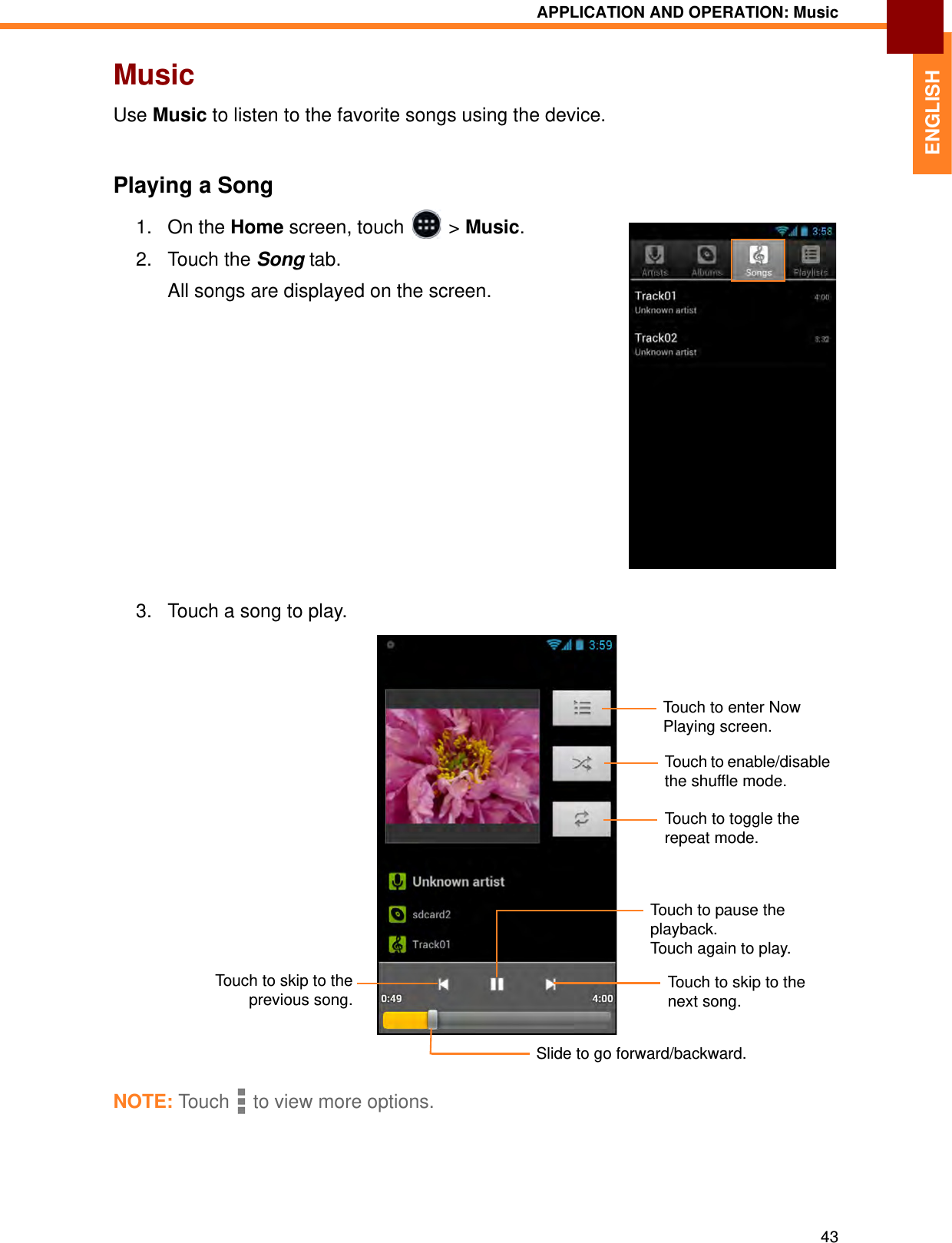 APPLICATION AND OPERATION: Music43ENGLISHMusicUse Music to listen to the favorite songs using the device.Playing a Song1. On the Home screen, touch   &gt; Music.2. Touch the Song tab. All songs are displayed on the screen. 3. Touch a song to play.NOTE: Tou c h  to view more options.Touch to skip to the next song.Touch to pause the playback. Touch again to play.Touch to skip to theprevious song.Slide to go forward/backward.Touch to toggle the repeat mode.Touch to enable/disable the shuffle mode.Touch to enter Now Playing screen.