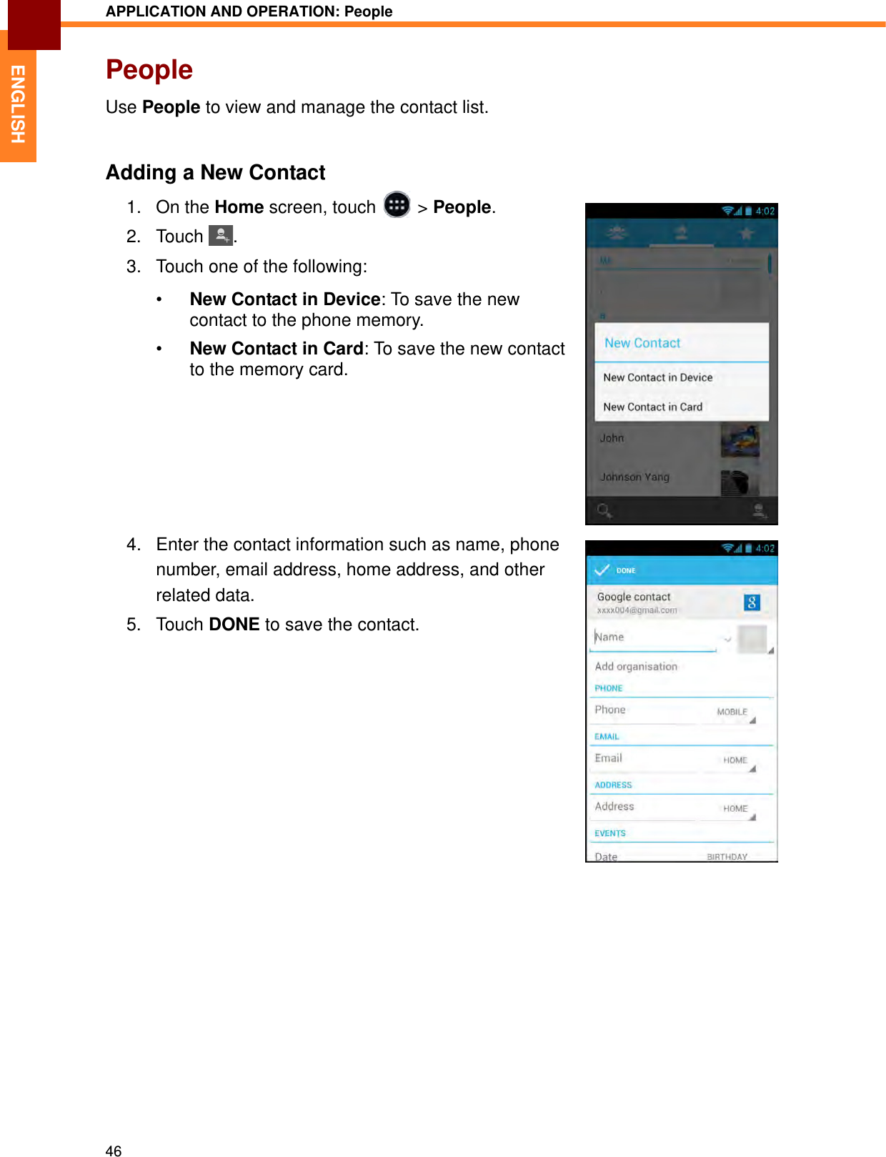 APPLICATION AND OPERATION: People46ENGLISHPeopleUse People to view and manage the contact list.Adding a New Contact1. On the Home screen, touch   &gt; People.2. Touch . 3. Touch one of the following:•New Contact in Device: To save the new contact to the phone memory.•New Contact in Card: To save the new contact to the memory card.4. Enter the contact information such as name, phone number, email address, home address, and other related data.5. Touch DONE to save the contact.