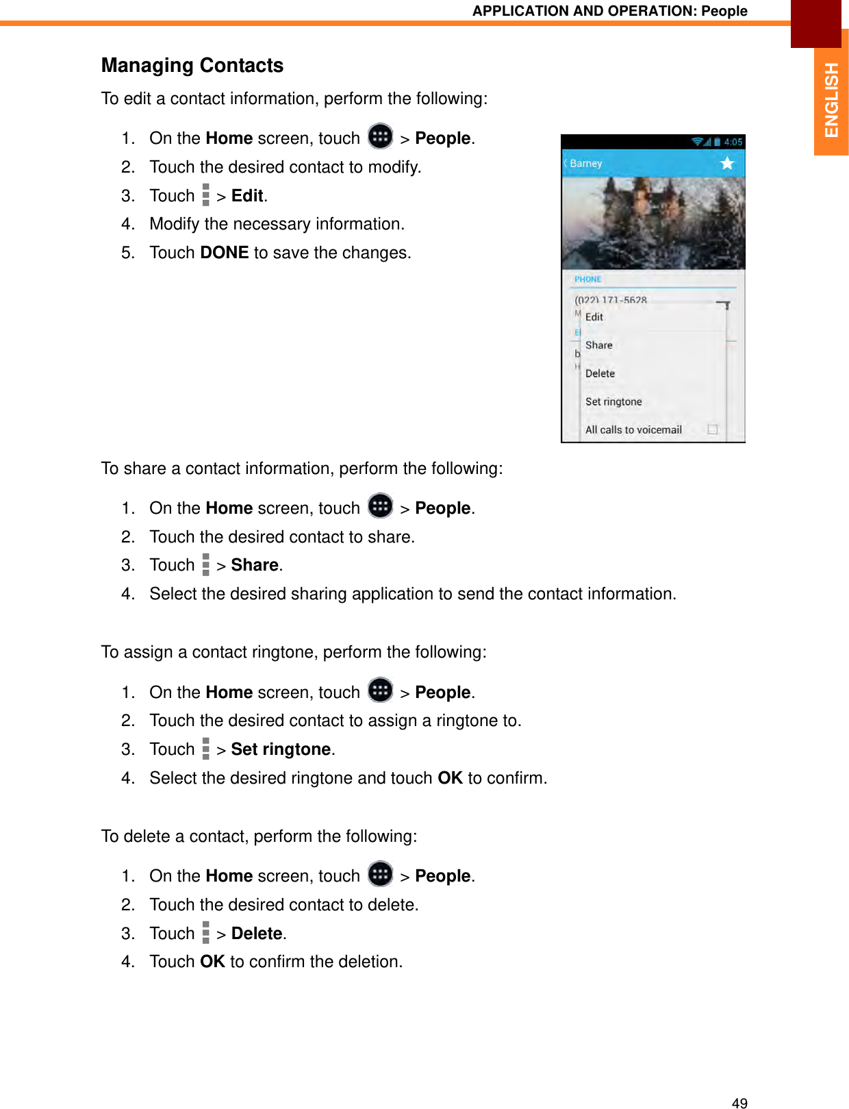 APPLICATION AND OPERATION: People49ENGLISHManaging ContactsTo edit a contact information, perform the following:1. On the Home screen, touch   &gt; People.2. Touch the desired contact to modify.3. Touch  &gt; Edit.4. Modify the necessary information.5. Touch DONE to save the changes.To share a contact information, perform the following:1. On the Home screen, touch   &gt; People.2. Touch the desired contact to share.3. Touch  &gt; Share.4. Select the desired sharing application to send the contact information.To assign a contact ringtone, perform the following:1. On the Home screen, touch   &gt; People.2. Touch the desired contact to assign a ringtone to.3. Touch  &gt; Set ringtone.4. Select the desired ringtone and touch OK to confirm.To delete a contact, perform the following:1. On the Home screen, touch   &gt; People.2. Touch the desired contact to delete.3. Touch  &gt; Delete.4. Touch OK to confirm the deletion.