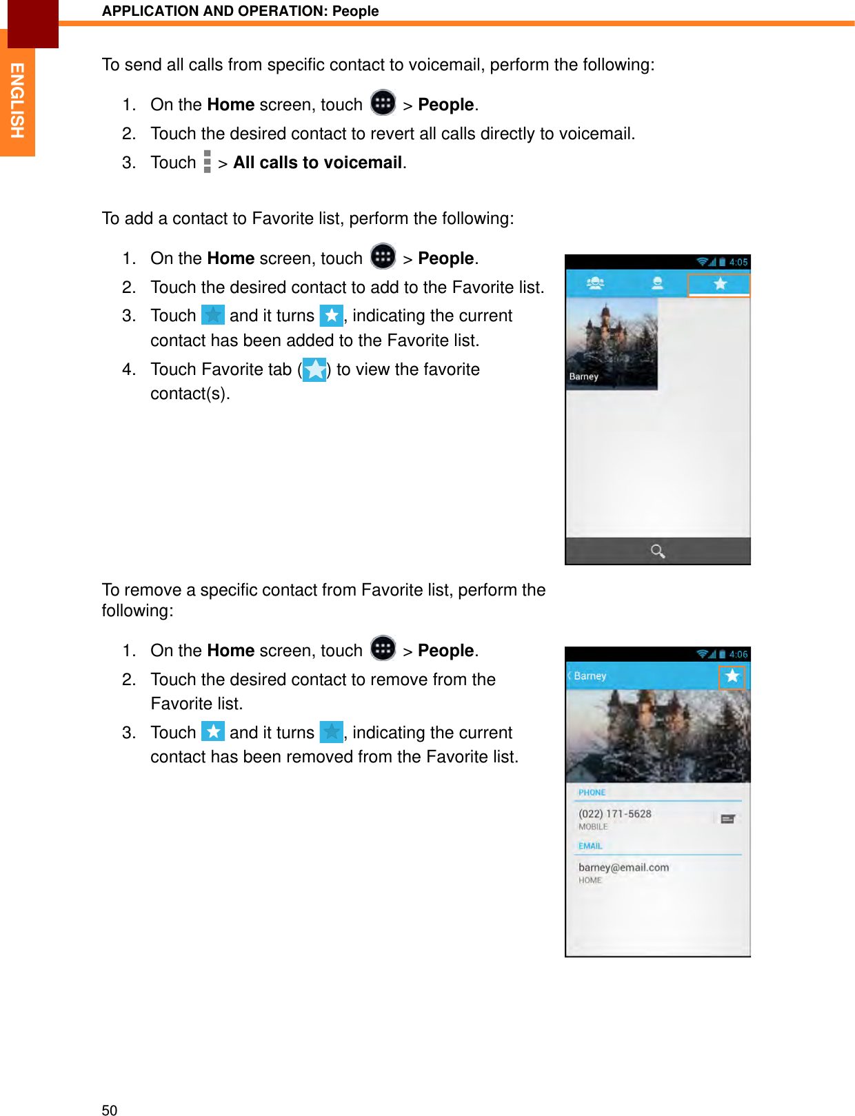 APPLICATION AND OPERATION: People50ENGLISHTo send all calls from specific contact to voicemail, perform the following:1. On the Home screen, touch   &gt; People.2. Touch the desired contact to revert all calls directly to voicemail.3. Touch  &gt; All calls to voicemail.To add a contact to Favorite list, perform the following:1. On the Home screen, touch   &gt; People.2. Touch the desired contact to add to the Favorite list.3. Touch   and it turns  , indicating the current contact has been added to the Favorite list.4. Touch Favorite tab ( ) to view the favorite contact(s).To remove a specific contact from Favorite list, perform the following:1. On the Home screen, touch   &gt; People.2. Touch the desired contact to remove from the Favorite list.3. Touch   and it turns  , indicating the current contact has been removed from the Favorite list.