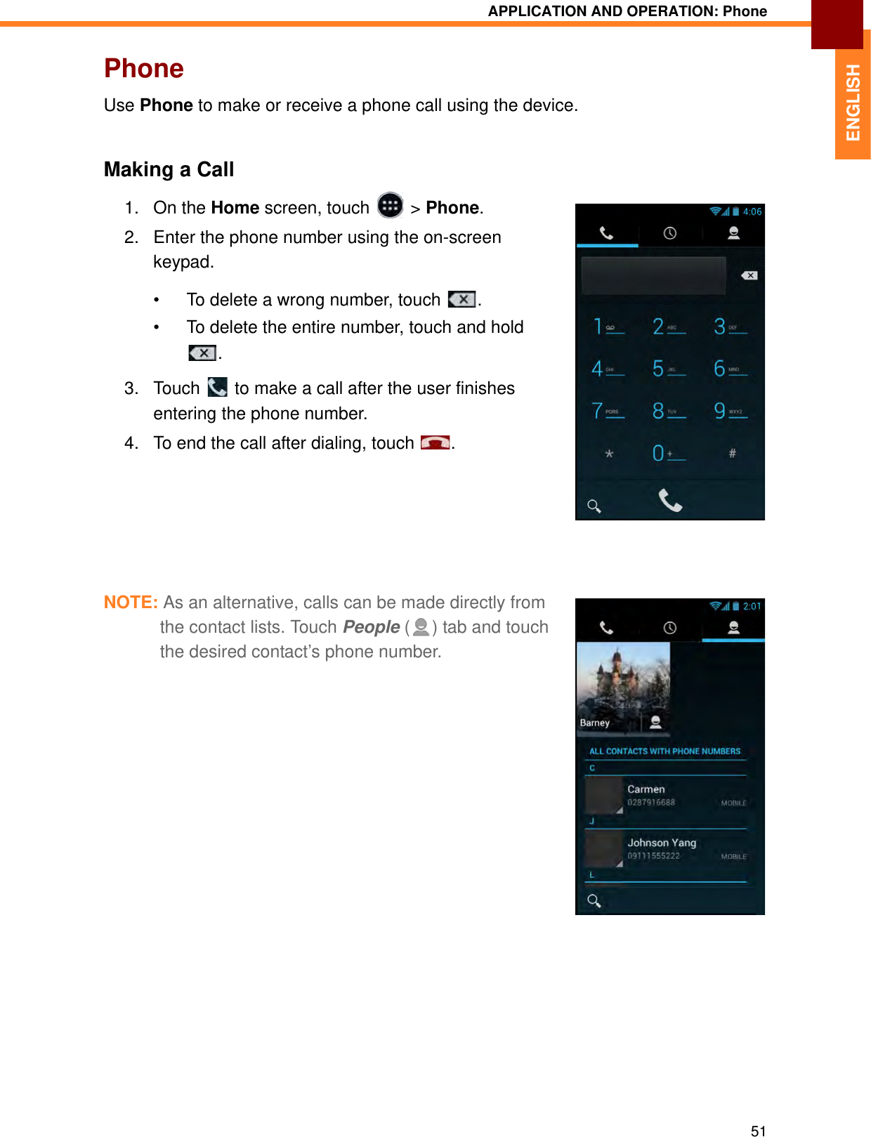APPLICATION AND OPERATION: Phone51ENGLISHPhoneUse Phone to make or receive a phone call using the device.Making a Call1. On the Home screen, touch   &gt; Phone.2. Enter the phone number using the on-screen keypad. • To delete a wrong number, touch  . • To delete the entire number, touch and hold .3. Touch   to make a call after the user finishes entering the phone number.4. To end the call after dialing, touch  .NOTE: As an alternative, calls can be made directly from the contact lists. Touch People ( ) tab and touch the desired contact’s phone number.