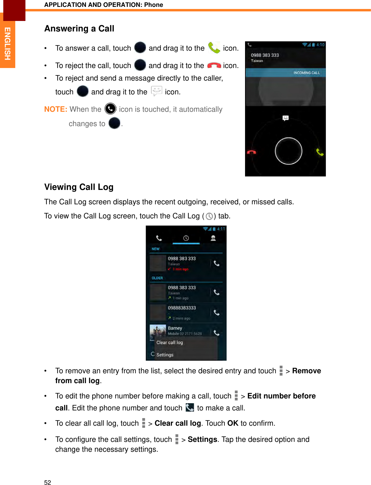 APPLICATION AND OPERATION: Phone52ENGLISHAnswering a Call• To answer a call, touch   and drag it to the   icon.• To reject the call, touch   and drag it to the   icon.• To reject and send a message directly to the caller, touch   and drag it to the   icon.NOTE: When the  icon is touched, it automatically changes to .Viewing Call LogThe Call Log screen displays the recent outgoing, received, or missed calls.To view the Call Log screen, touch the Call Log ( ) tab.• To remove an entry from the list, select the desired entry and touch   &gt; Remove from call log.• To edit the phone number before making a call, touch   &gt; Edit number before call. Edit the phone number and touch   to make a call.• To clear all call log, touch   &gt; Clear call log. Touch OK to confirm.• To configure the call settings, touch   &gt; Settings. Tap the desired option and change the necessary settings.