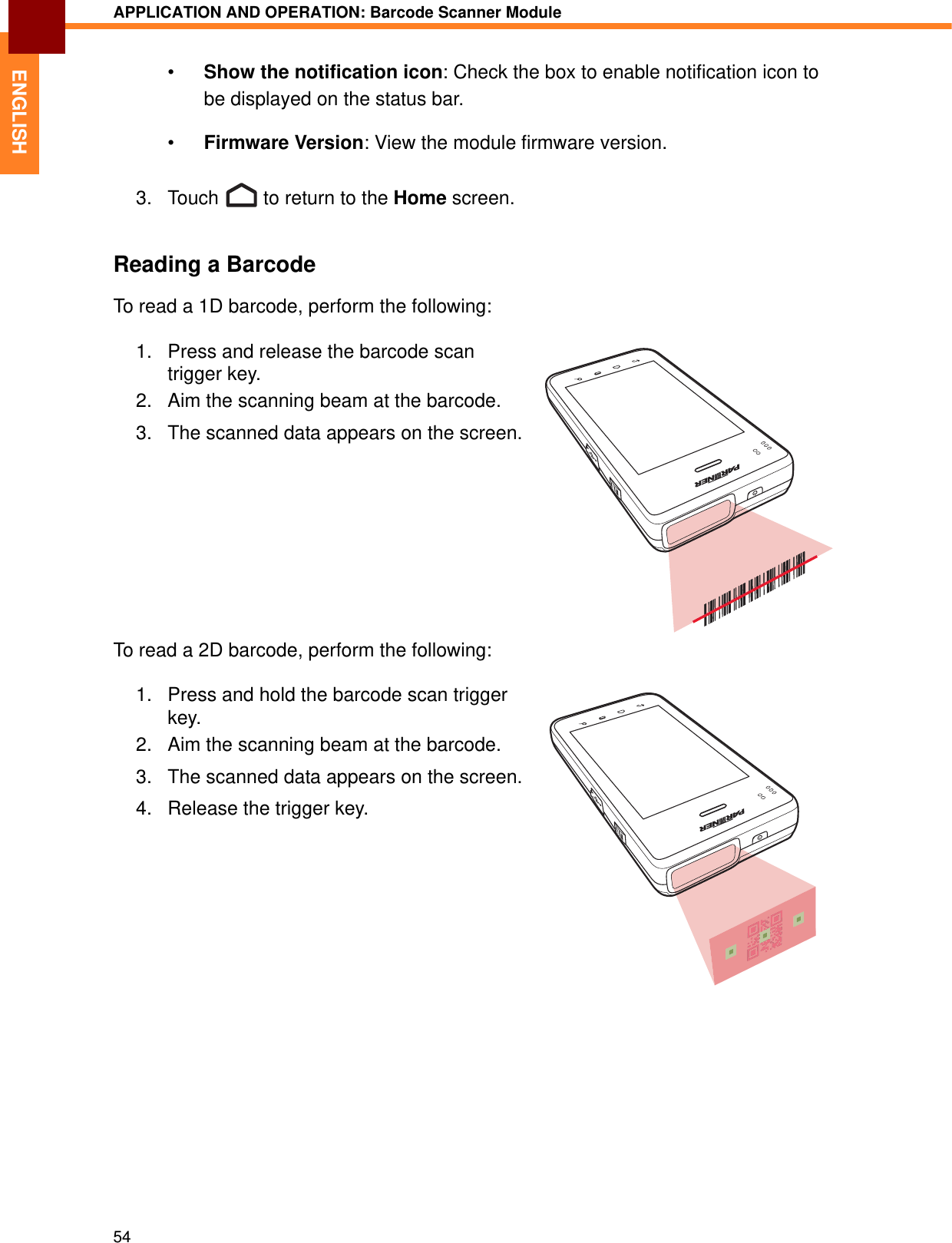 APPLICATION AND OPERATION: Barcode Scanner Module54ENGLISH•Show the notification icon: Check the box to enable notification icon to be displayed on the status bar.•Firmware Version: View the module firmware version.3. Touch   to return to the Home screen.Reading a BarcodeTo read a 1D barcode, perform the following:1. Press and release the barcode scan trigger key.2. Aim the scanning beam at the barcode.3. The scanned data appears on the screen.To read a 2D barcode, perform the following:1. Press and hold the barcode scan trigger key.2. Aim the scanning beam at the barcode.3. The scanned data appears on the screen.4. Release the trigger key.