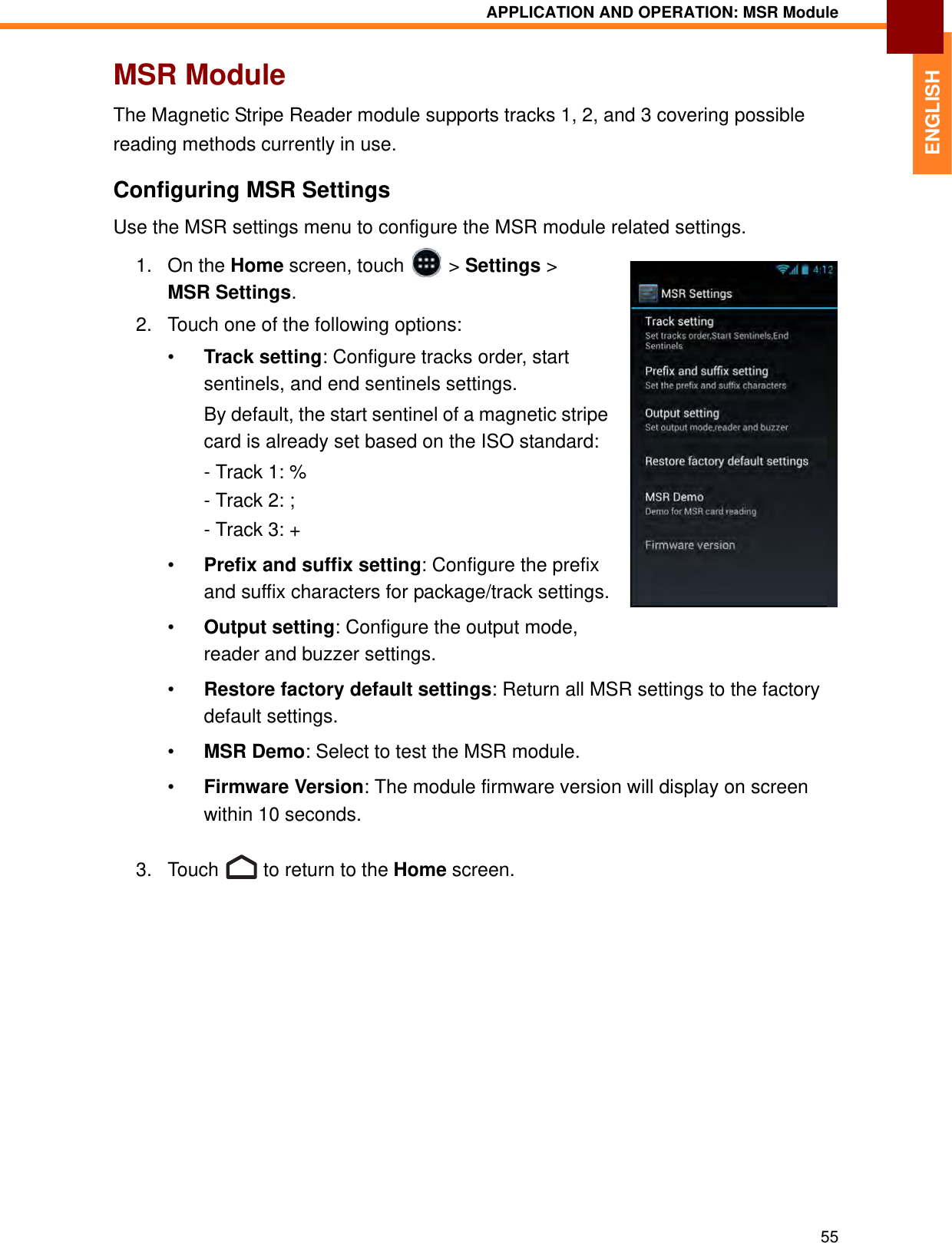 APPLICATION AND OPERATION: MSR Module55ENGLISHMSR ModuleThe Magnetic Stripe Reader module supports tracks 1, 2, and 3 covering possible reading methods currently in use.Configuring MSR SettingsUse the MSR settings menu to configure the MSR module related settings.1. On the Home screen, touch   &gt; Settings &gt; MSR Settings.2. Touch one of the following options:•Track setting: Configure tracks order, start sentinels, and end sentinels settings. By default, the start sentinel of a magnetic stripe card is already set based on the ISO standard:- Track 1: %- Track 2: ;- Track 3: +•Prefix and suffix setting: Configure the prefix and suffix characters for package/track settings.•Output setting: Configure the output mode, reader and buzzer settings.•Restore factory default settings: Return all MSR settings to the factory default settings.•MSR Demo: Select to test the MSR module.•Firmware Version: The module firmware version will display on screen within 10 seconds.3. Touch   to return to the Home screen.