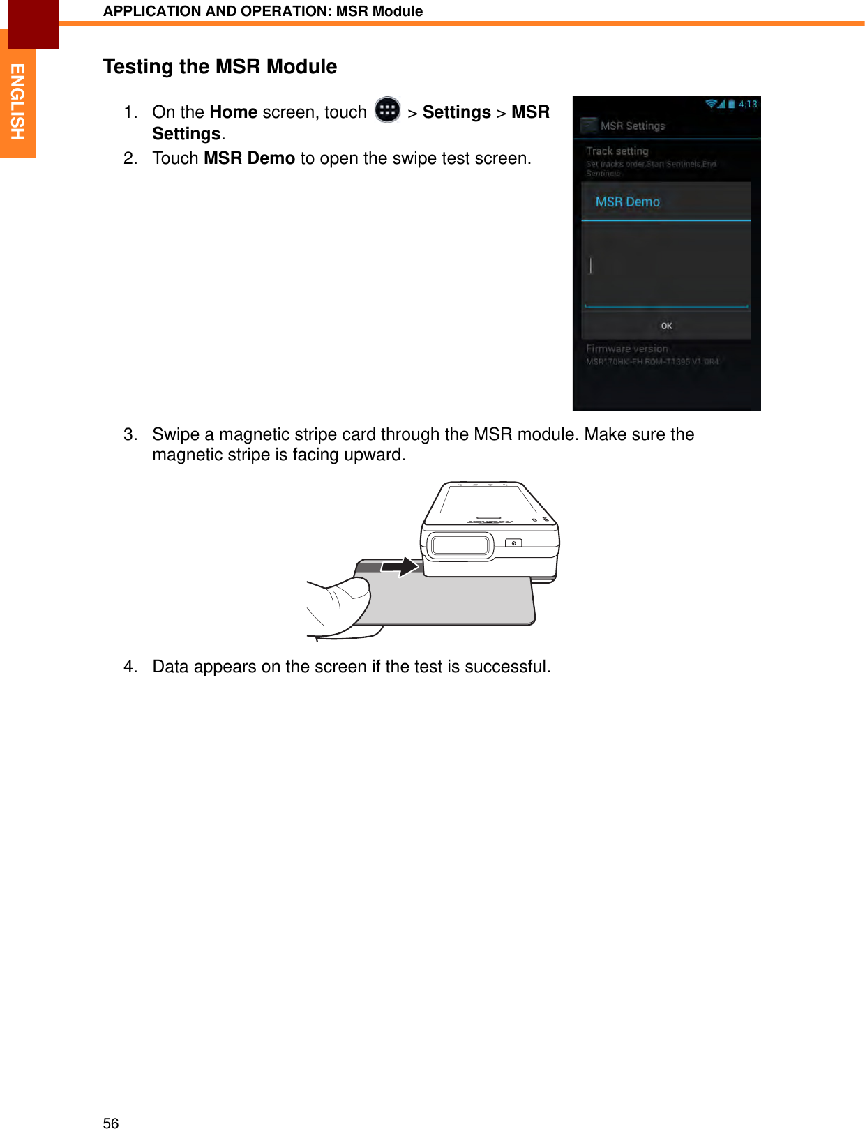 APPLICATION AND OPERATION: MSR Module56ENGLISHTesting the MSR Module1. On the Home screen, touch   &gt; Settings &gt; MSR Settings.2. Touch MSR Demo to open the swipe test screen.3. Swipe a magnetic stripe card through the MSR module. Make sure the magnetic stripe is facing upward.4. Data appears on the screen if the test is successful.