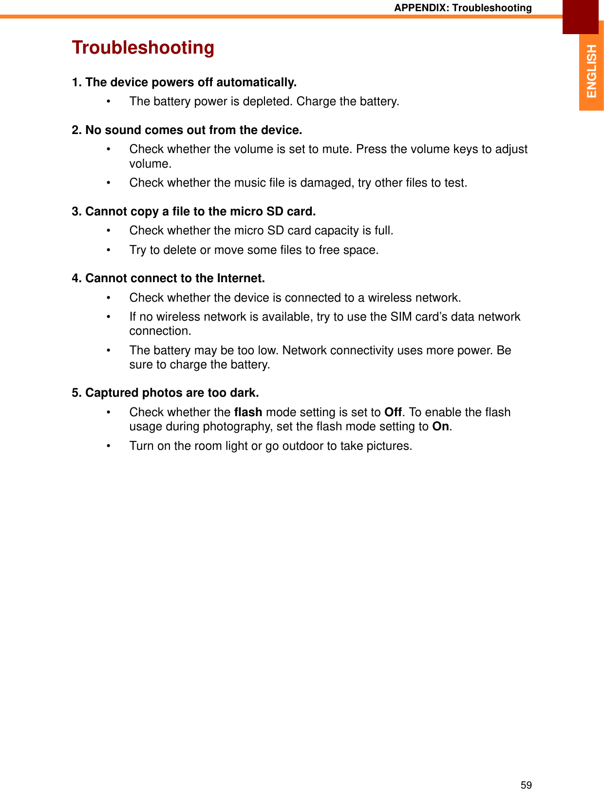 APPENDIX: Troubleshooting59ENGLISHTroubleshooting1. The device powers off automatically.• The battery power is depleted. Charge the battery.2. No sound comes out from the device.• Check whether the volume is set to mute. Press the volume keys to adjust volume.• Check whether the music file is damaged, try other files to test.3. Cannot copy a file to the micro SD card.• Check whether the micro SD card capacity is full.• Try to delete or move some files to free space.4. Cannot connect to the Internet.• Check whether the device is connected to a wireless network.• If no wireless network is available, try to use the SIM card’s data network connection.• The battery may be too low. Network connectivity uses more power. Be sure to charge the battery.5. Captured photos are too dark.• Check whether the flash mode setting is set to Off. To enable the flash usage during photography, set the flash mode setting to On.• Turn on the room light or go outdoor to take pictures.