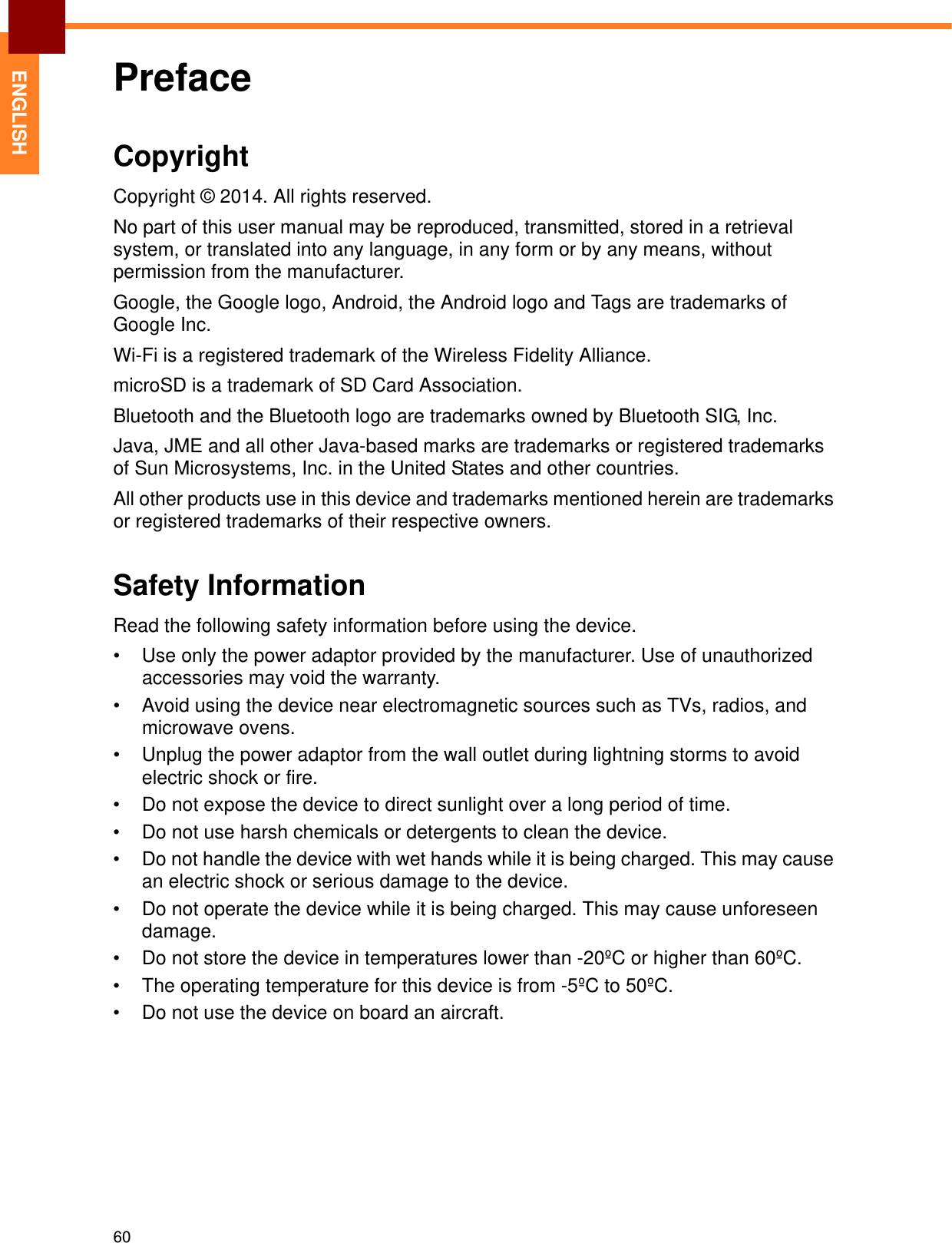 60ENGLISHPrefaceCopyrightCopyright © 2014. All rights reserved.No part of this user manual may be reproduced, transmitted, stored in a retrieval system, or translated into any language, in any form or by any means, without permission from the manufacturer.Google, the Google logo, Android, the Android logo and Tags are trademarks of Google Inc.Wi-Fi is a registered trademark of the Wireless Fidelity Alliance.microSD is a trademark of SD Card Association.Bluetooth and the Bluetooth logo are trademarks owned by Bluetooth SIG, Inc.Java, JME and all other Java-based marks are trademarks or registered trademarks of Sun Microsystems, Inc. in the United States and other countries.All other products use in this device and trademarks mentioned herein are trademarks or registered trademarks of their respective owners.Safety InformationRead the following safety information before using the device.• Use only the power adaptor provided by the manufacturer. Use of unauthorized accessories may void the warranty.• Avoid using the device near electromagnetic sources such as TVs, radios, and microwave ovens.• Unplug the power adaptor from the wall outlet during lightning storms to avoid electric shock or fire.• Do not expose the device to direct sunlight over a long period of time.• Do not use harsh chemicals or detergents to clean the device.• Do not handle the device with wet hands while it is being charged. This may cause an electric shock or serious damage to the device.• Do not operate the device while it is being charged. This may cause unforeseen damage.• Do not store the device in temperatures lower than -20ºC or higher than 60ºC.• The operating temperature for this device is from -5ºC to 50ºC.• Do not use the device on board an aircraft.