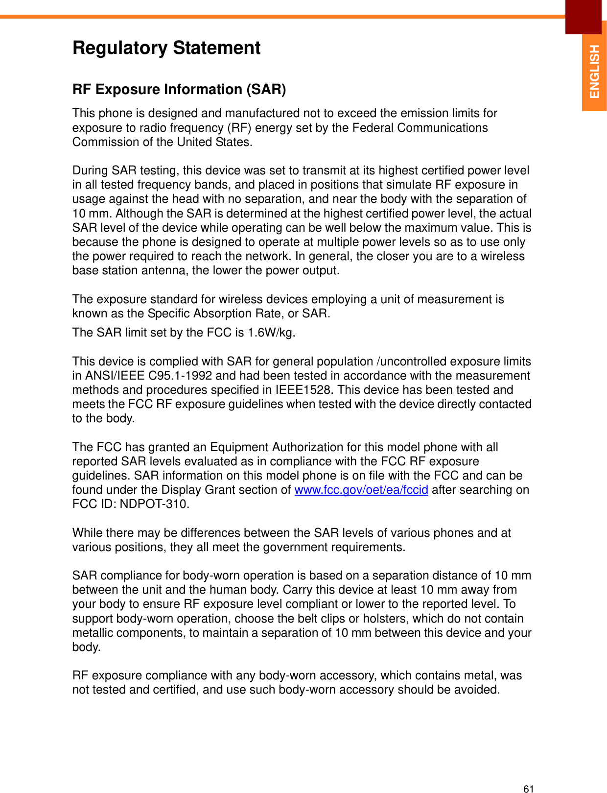 61ENGLISHRegulatory StatementRF Exposure Information (SAR)This phone is designed and manufactured not to exceed the emission limits for exposure to radio frequency (RF) energy set by the Federal Communications Commission of the United States.During SAR testing, this device was set to transmit at its highest certified power level in all tested frequency bands, and placed in positions that simulate RF exposure in usage against the head with no separation, and near the body with the separation of 10 mm. Although the SAR is determined at the highest certified power level, the actual SAR level of the device while operating can be well below the maximum value. This is because the phone is designed to operate at multiple power levels so as to use only the power required to reach the network. In general, the closer you are to a wireless base station antenna, the lower the power output.The exposure standard for wireless devices employing a unit of measurement is known as the Specific Absorption Rate, or SAR.The SAR limit set by the FCC is 1.6W/kg.This device is complied with SAR for general population /uncontrolled exposure limits in ANSI/IEEE C95.1-1992 and had been tested in accordance with the measurement methods and procedures specified in IEEE1528. This device has been tested and meets the FCC RF exposure guidelines when tested with the device directly contacted to the body.The FCC has granted an Equipment Authorization for this model phone with all reported SAR levels evaluated as in compliance with the FCC RF exposure guidelines. SAR information on this model phone is on file with the FCC and can be found under the Display Grant section of www.fcc.gov/oet/ea/fccid after searching on FCC ID: NDPOT-310.While there may be differences between the SAR levels of various phones and at various positions, they all meet the government requirements.SAR compliance for body-worn operation is based on a separation distance of 10 mm between the unit and the human body. Carry this device at least 10 mm away from your body to ensure RF exposure level compliant or lower to the reported level. To support body-worn operation, choose the belt clips or holsters, which do not contain metallic components, to maintain a separation of 10 mm between this device and your body.RF exposure compliance with any body-worn accessory, which contains metal, was not tested and certified, and use such body-worn accessory should be avoided.
