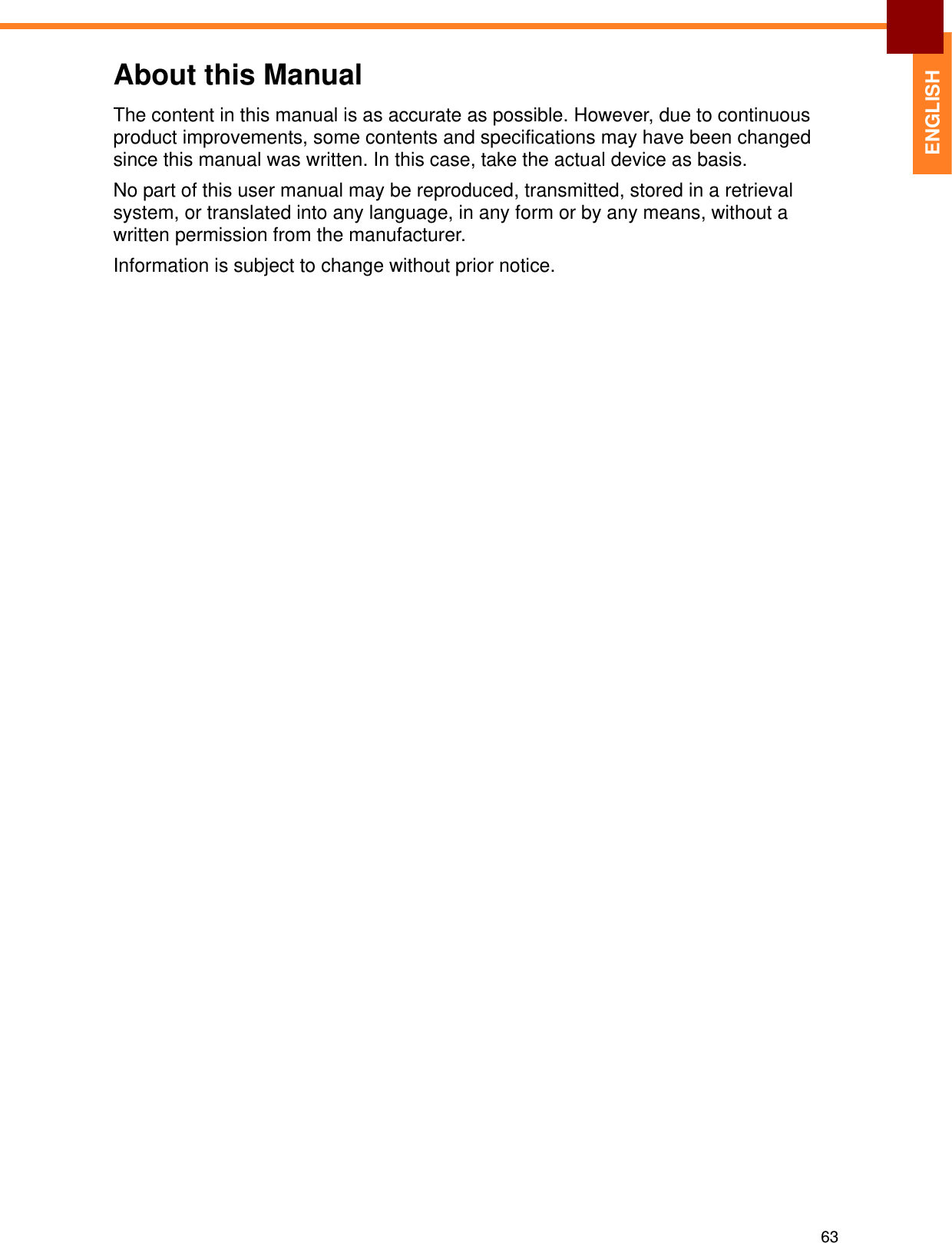 63ENGLISHAbout this ManualThe content in this manual is as accurate as possible. However, due to continuous product improvements, some contents and specifications may have been changed since this manual was written. In this case, take the actual device as basis.No part of this user manual may be reproduced, transmitted, stored in a retrieval system, or translated into any language, in any form or by any means, without a written permission from the manufacturer. Information is subject to change without prior notice.