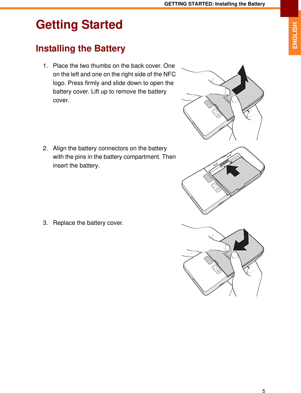 GETTING STARTED: Installing the Battery5ENGLISHGetting StartedInstalling the Battery1. Place the two thumbs on the back cover. One on the left and one on the right side of the NFC logo. Press firmly and slide down to open the battery cover. Lift up to remove the battery cover.2. Align the battery connectors on the battery with the pins in the battery compartment. Then insert the battery.3. Replace the battery cover.