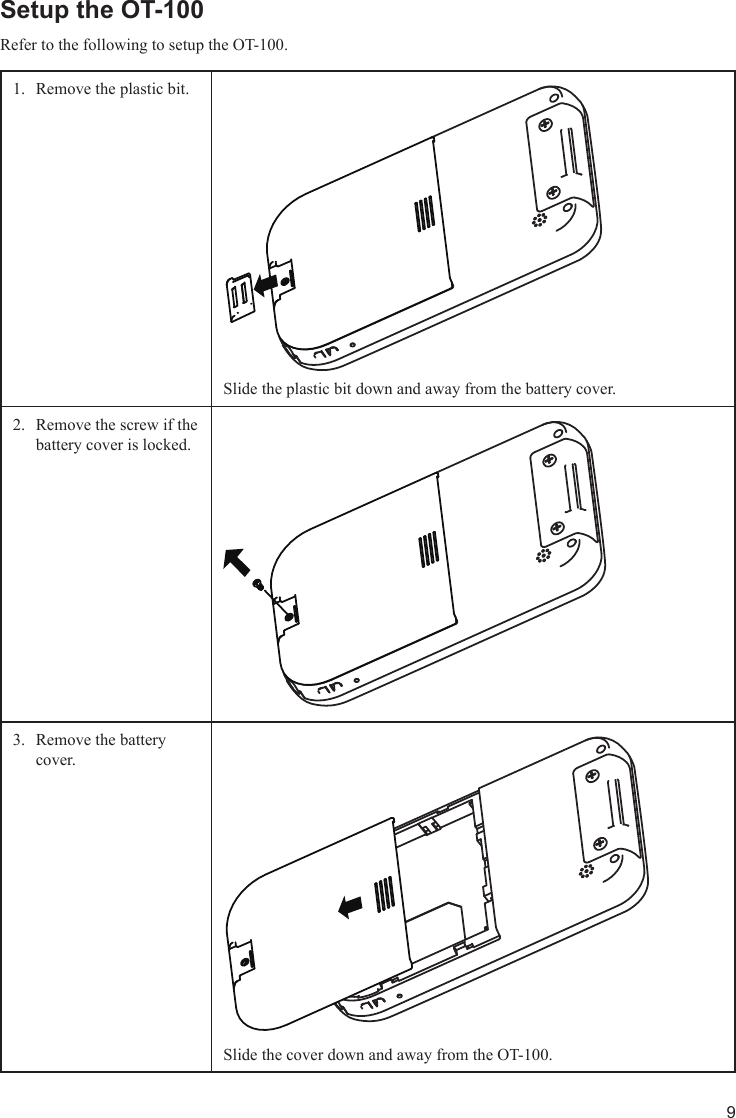 9Setup the OT-100Refer to the following to setup the OT-100. Remove the plastic bit.1. Slide the plastic bit down and away from the battery cover.Remove the screw if the 2. battery cover is locked. Remove the battery 3. cover. Slide the cover down and away from the OT-100.