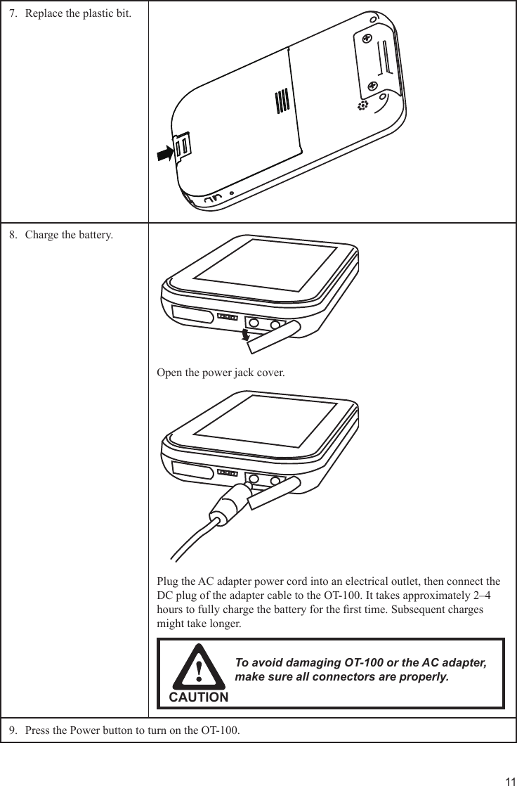 11Replace the plastic bit.7. Charge the battery.8. Open the power jack cover.Plug the AC adapter power cord into an electrical outlet, then connect the DC plug of the adapter cable to the OT-100. It takes approximately 2–4 hours to fully charge the battery for the rst time. Subsequent charges might take longer.CAUTIONTo avoid damaging OT-100 or the AC adapter, make sure all connectors are properly.Press the Power button to turn on the OT-100.9. 