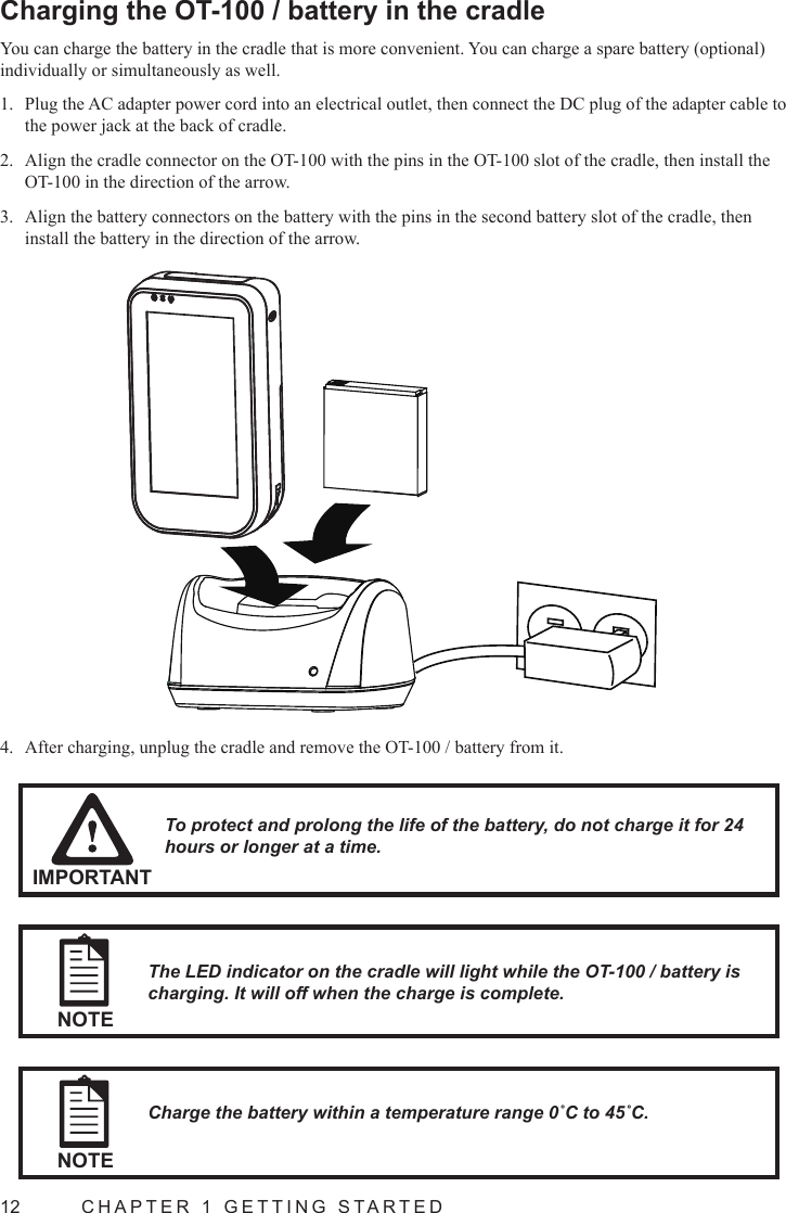 12  CHAPTER 1 GETTING STARTEDCharging the OT-100 / battery in the cradleYou can charge the battery in the cradle that is more convenient. You can charge a spare battery (optional) individually or simultaneously as well.Plug the AC adapter power cord into an electrical outlet, then connect the DC plug of the adapter cable to 1. the power jack at the back of cradle.Align the cradle connector on the OT-100 with the pins in the OT-100 slot of the cradle, then install the 2. OT-100 in the direction of the arrow.Align the battery connectors on the battery with the pins in the second battery slot of the cradle, then 3. install the battery in the direction of the arrow.NOTECharge the battery within a temperature range 0˚C to 45˚C.IMPORTANTTo protect and prolong the life of the battery, do not charge it for 24 hours or longer at a time.NOTEThe LED indicator on the cradle will light while the OT-100 / battery is charging. It will off when the charge is complete.After charging, unplug the cradle and remove the OT-100 / battery from it.4. 