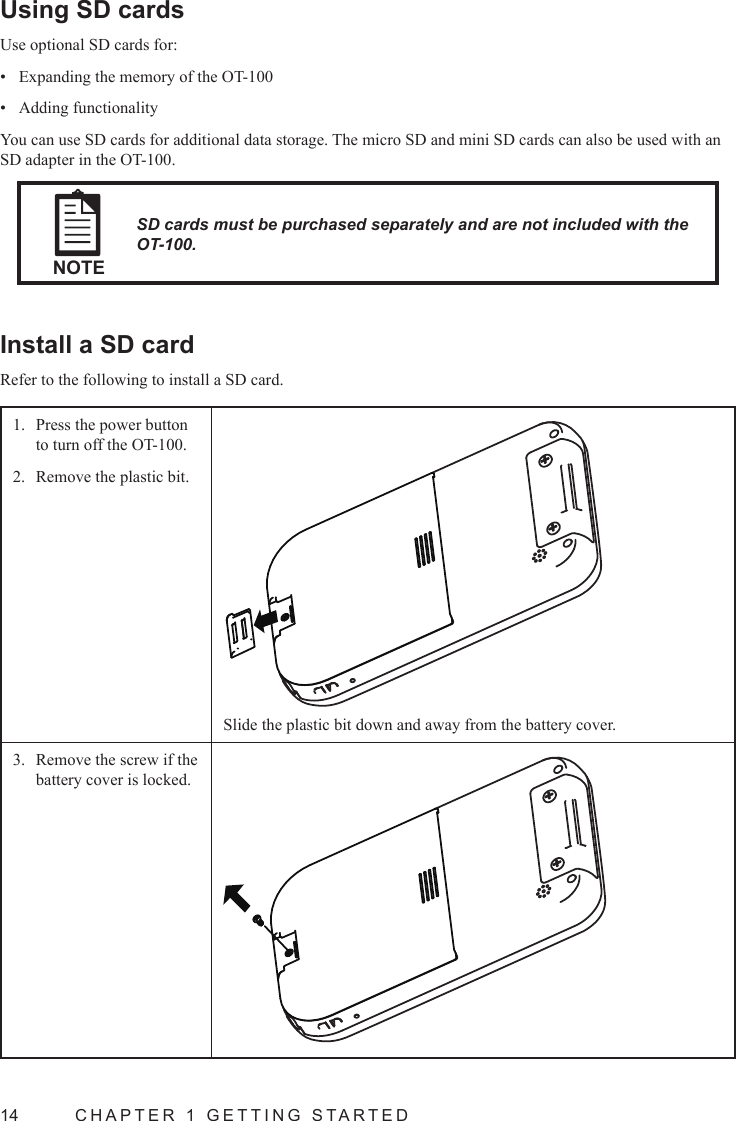 14  CHAPTER 1 GETTING STARTEDUsing SD cardsUse optional SD cards for:Expanding the memory of the OT-100• Adding functionality• You can use SD cards for additional data storage. The micro SD and mini SD cards can also be used with an SD adapter in the OT-100.NOTESD cards must be purchased separately and are not included with the OT-100.Install a SD cardRefer to the following to install a SD card.Press the power button 1. to turn off the OT-100.Remove the plastic bit.2. Slide the plastic bit down and away from the battery cover.Remove the screw if the 3. battery cover is locked. 