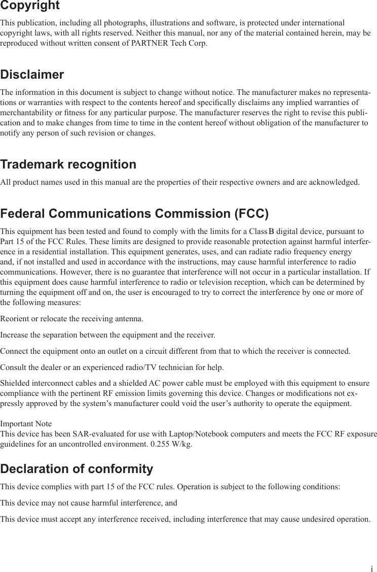 iCopyrightThis publication, including all photographs, illustrations and software, is protected under international copyright laws, with all rights reserved. Neither this manual, nor any of the material contained herein, may be reproduced without written consent of PARTNER Tech Corp.DisclaimerThe information in this document is subject to change without notice. The manufacturer makes no representa-tions or warranties with respect to the contents hereof and specically disclaims any implied warranties of merchantability or tness for any particular purpose. The manufacturer reserves the right to revise this publi-cation and to make changes from time to time in the content hereof without obligation of the manufacturer to notify any person of such revision or changes.Trademark recognitionAll product names used in this manual are the properties of their respective owners and are acknowledged.Federal Communications Commission (FCC)This equipment has been tested and found to comply with the limits for a Class B digital device, pursuant to Part 15 of the FCC Rules. These limits are designed to provide reasonable protection against harmful interfer-ence in a residential installation. This equipment generates, uses, and can radiate radio frequency energy and, if not installed and used in accordance with the instructions, may cause harmful interference to radio communications. However, there is no guarantee that interference will not occur in a particular installation. If this equipment does cause harmful interference to radio or television reception, which can be determined by turning the equipment off and on, the user is encouraged to try to correct the interference by one or more of the following measures:Reorient or relocate the receiving antenna.Increase the separation between the equipment and the receiver.Connect the equipment onto an outlet on a circuit different from that to which the receiver is connected.Consult the dealer or an experienced radio/TV technician for help.Shielded interconnect cables and a shielded AC power cable must be employed with this equipment to ensure compliance with the pertinent RF emission limits governing this device. Changes or modications not ex-pressly approved by the system’s manufacturer could void the user’s authority to operate the equipment. Important NoteThis device has been SAR-evaluated for use with Laptop/Notebook computers and meets the FCC RF exposure guidelines for an uncontrolled environment. 0.255 W/kg.  Declaration of conformityThis device complies with part 15 of the FCC rules. Operation is subject to the following conditions:This device may not cause harmful interference, andThis device must accept any interference received, including interference that may cause undesired operation.