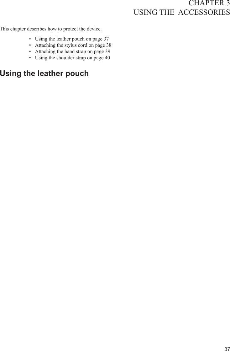 37CHAPTER 3USING THE  ACCESSORIES  This chapter describes how to protect the device. Using the leather pouch on page 3•  7Attaching the stylus cord on page 3•  8Attaching the hand strap on page 3•  9Using the shoulder strap on page 4•  0Using the leather pouch