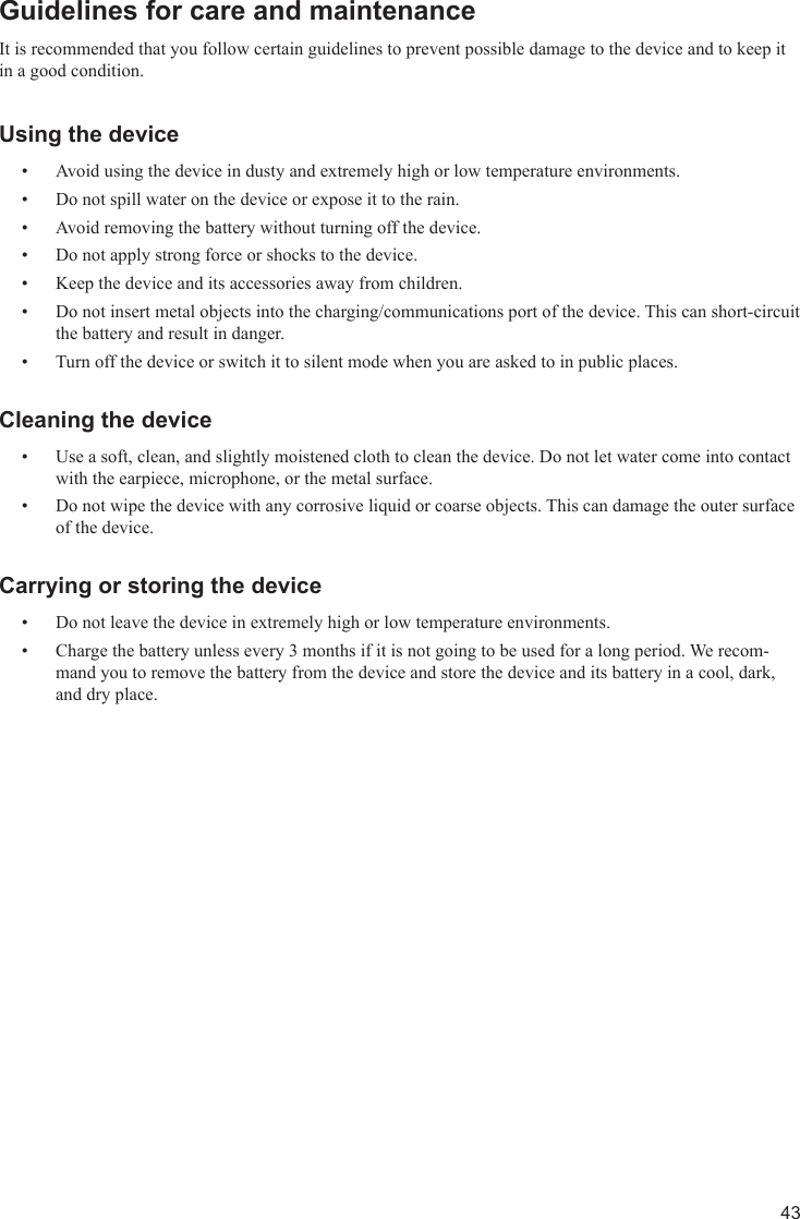 43Guidelines for care and maintenanceIt is recommended that you follow certain guidelines to prevent possible damage to the device and to keep it in a good condition.Using the deviceAvoid using the device in dusty and extremely high or low temperature environments.• Do not spill water on the device or expose it to the rain.• Avoid removing the battery without turning off the device.• Do not apply strong force or shocks to the device.• Keep the device and its accessories away from children.• Do not insert metal objects into the charging/communications port of the device. This can short-circuit • the battery and result in danger.Turn off the device or switch it to silent mode when you are asked to in public places.• Cleaning the deviceUse a soft, clean, and slightly moistened cloth to clean the device. Do not let water come into contact • with the earpiece, microphone, or the metal surface.Do not wipe the device with any corrosive liquid or coarse objects. This can damage the outer surface • of the device.Carrying or storing the deviceDo not leave the device in extremely high or low temperature environments.• Charge the battery unless every 3 months if it is not going to be used for a long period. We recom-• mand you to remove the battery from the device and store the device and its battery in a cool, dark, and dry place.