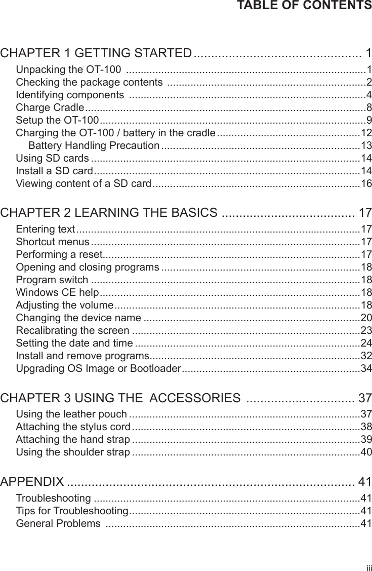 iiiTABLE OF CONTENTSCHAPTER 1 GETTING STARTED ................................................ 1Unpacking the OT-100  ..................................................................................1Checking the package contents  ....................................................................2Identifying components  .................................................................................4Charge Cradle ................................................................................................8Setup the OT-100 ...........................................................................................9Charging the OT-100 / battery in the cradle .................................................12Battery Handling Precaution ....................................................................13Using SD cards ............................................................................................14Install a SD card ...........................................................................................14Viewing content of a SD card .......................................................................16CHAPTER 2 LEARNING THE BASICS  ...................................... 17Entering text .................................................................................................17Shortcut menus ............................................................................................17Performing a reset........................................................................................17Opening and closing programs ....................................................................18Program switch ............................................................................................18Windows CE help .........................................................................................18Adjusting the volume ....................................................................................18Changing the device name ..........................................................................20Recalibrating the screen ..............................................................................23Setting the date and time .............................................................................24Install and remove programs........................................................................32Upgrading OS Image or Bootloader .............................................................34CHAPTER 3 USING THE  ACCESSORIES  ............................... 37Using the leather pouch ...............................................................................37Attaching the stylus cord ..............................................................................38Attaching the hand strap ..............................................................................39Using the shoulder strap ..............................................................................40APPENDIX .................................................................................. 41Troubleshooting ...........................................................................................41Tips for Troubleshooting ...............................................................................41General Problems  .......................................................................................41