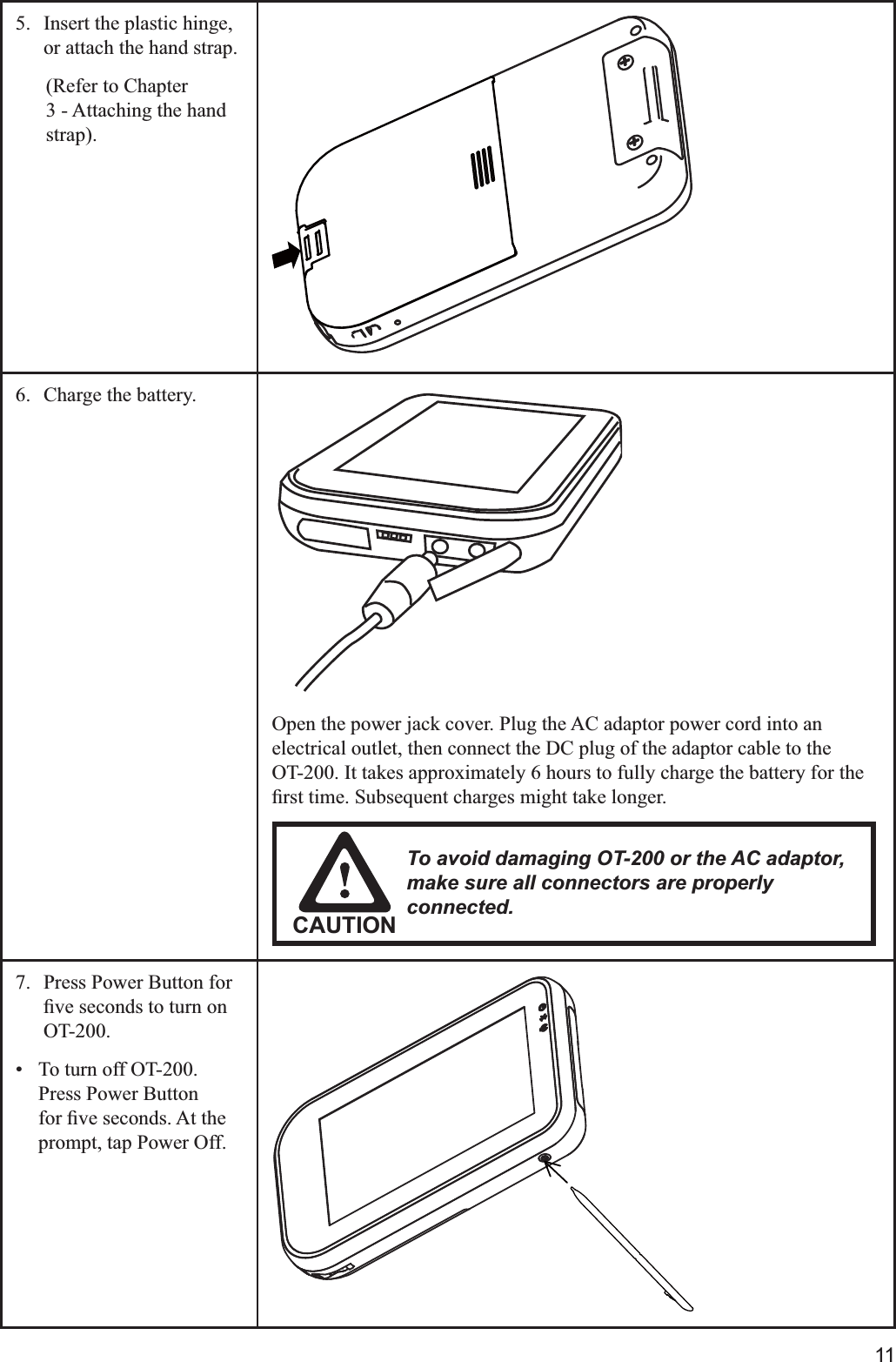 115.  Insert the plastic hinge, or attach the hand strap.(Refer to Chapter 3 - Attaching the hand 6.  Charge the battery.Open the power jack cover. Plug the AC adaptor power cord into an electrical outlet, then connect the DC plug of the adaptor cable to the    OT-200. It takes approximately 6 hours to fully charge the battery for the CAUTIONTo avoid damaging OT-200 or the AC adaptor, make sure all connectors are properly connected.7.  Press Power Button for OT-200. To turn off OT-200. Press Power Button prompt, tap Power Off.