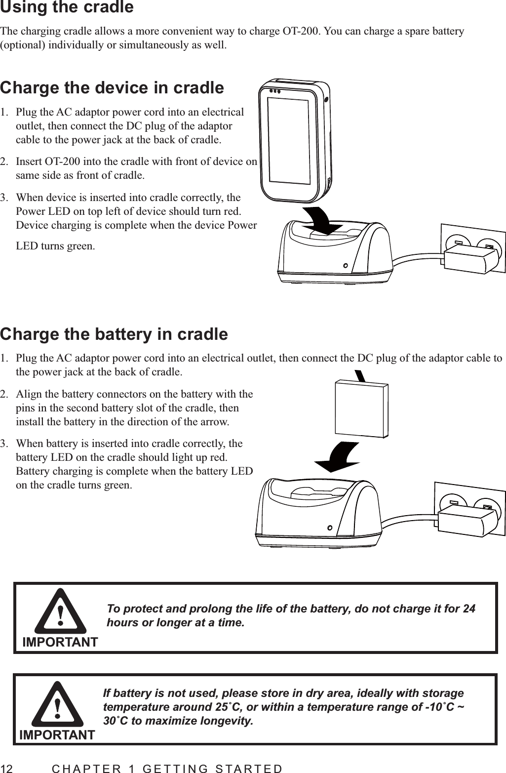 12  CHAPTER 1 GETTING STARTEDUsing the cradleThe charging cradle allows a more convenient way to charge OT-200. You can charge a spare battery Charge the device in cradle1.  Plug the AC adaptor power cord into an electrical outlet, then connect the DC plug of the adaptor cable to the power jack at the back of cradle.2.  Insert OT-200 into the cradle with front of device on same side as front of cradle.3.  When device is inserted into cradle correctly, the Power LED on top left of device should turn red. Device charging is complete when the device Power LED turns green.Charge the battery in cradle1.  Plug the AC adaptor power cord into an electrical outlet, then connect the DC plug of the adaptor cable to the power jack at the back of cradle.2.  Align the battery connectors on the battery with the pins in the second battery slot of the cradle, then install the battery in the direction of the arrow.3.  When battery is inserted into cradle correctly, the battery LED on the cradle should light up red. Battery charging is complete when the battery LED on the cradle turns green.IMPORTANTTo protect and prolong the life of the battery, do not charge it for 24 hours or longer at a time.If battery is not used, please store in dry area, ideally with storage IMPORTANT