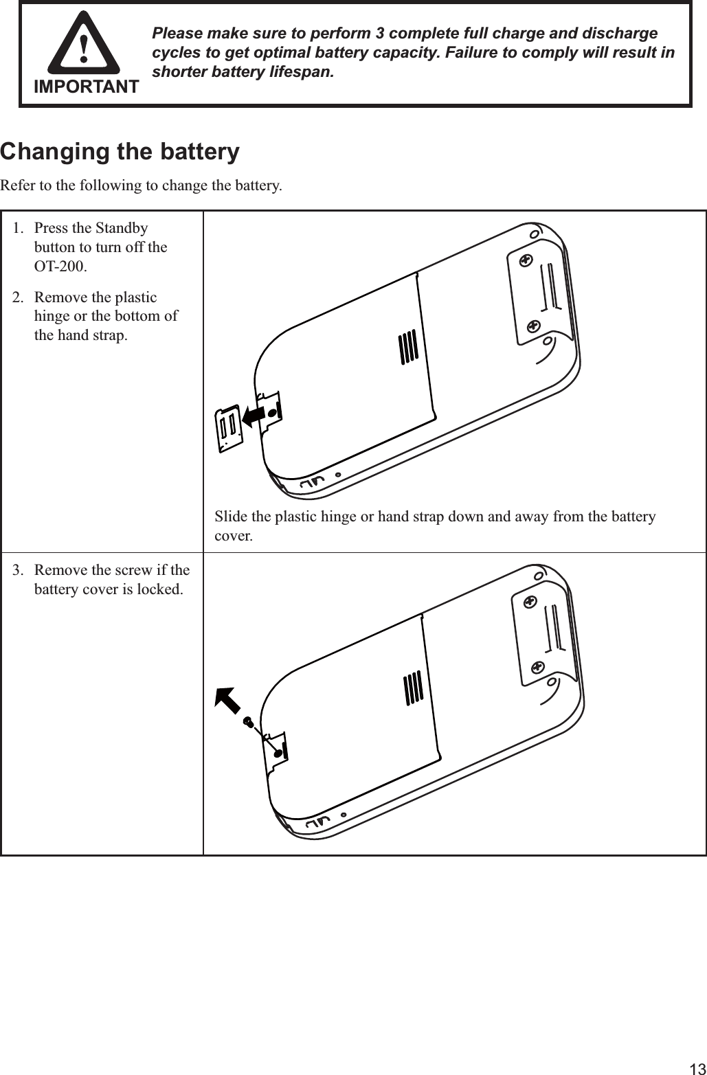 13Changing the batteryRefer to the following to change the battery.1.  Press the Standby button to turn off the OT-200.2.  Remove the plastic hinge or the bottom of the hand strap.Slide the plastic hinge or hand strap down and away from the battery cover.3.  Remove the screw if the battery cover is locked. Please make sure to perform 3 complete full charge and discharge cycles to get optimal battery capacity. Failure to comply will result in shorter battery lifespan.IMPORTANT