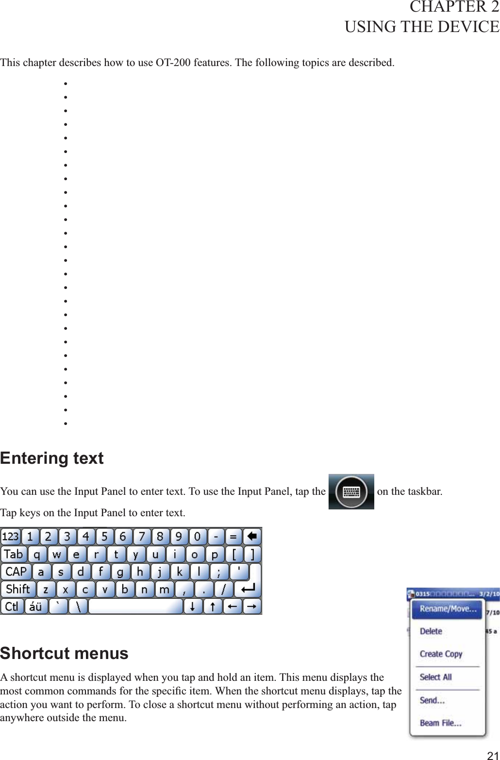 21CHAPTER 2USING THE DEVICE This chapter describes how to use OT-200 features. The following topics are described. Entering textYou can use the Input Panel to enter text. To use the Input Panel, tap the   on the taskbar.Tap keys on the Input Panel to enter text.Shortcut menusA shortcut menu is displayed when you tap and hold an item. This menu displays the action you want to perform. To close a shortcut menu without performing an action, tap anywhere outside the menu.