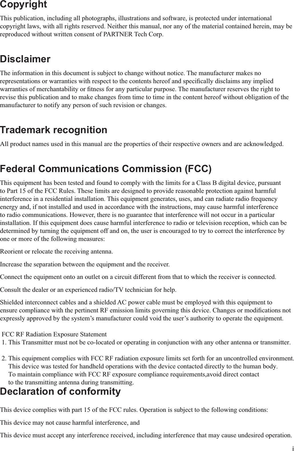 iCopyrightThis publication, including all photographs, illustrations and software, is protected under international copyright laws, with all rights reserved. Neither this manual, nor any of the material contained herein, may be reproduced without written consent of PARTNER Tech Corp.DisclaimerThe information in this document is subject to change without notice. The manufacturer makes no revise this publication and to make changes from time to time in the content hereof without obligation of the manufacturer to notify any person of such revision or changes.Trademark recognitionAll product names used in this manual are the properties of their respective owners and are acknowledged.Federal Communications Commission (FCC)This equipment has been tested and found to comply with the limits for a Class B digital device, pursuant to Part 15 of the FCC Rules. These limits are designed to provide reasonable protection against harmful interference in a residential installation. This equipment generates, uses, and can radiate radio frequency energy and, if not installed and used in accordance with the instructions, may cause harmful interference to radio communications. However, there is no guarantee that interference will not occur in a particular installation. If this equipment does cause harmful interference to radio or television reception, which can be determined by turning the equipment off and on, the user is encouraged to try to correct the interference by one or more of the following measures:Reorient or relocate the receiving antenna.Increase the separation between the equipment and the receiver.Connect the equipment onto an outlet on a circuit different from that to which the receiver is connected.Consult the dealer or an experienced radio/TV technician for help.Shielded interconnect cables and a shielded AC power cable must be employed with this equipment to expressly approved by the system’s manufacturer could void the user’s authority to operate the equipment. FCC RF Radiation Exposure Statement 1. This Transmitter must not be co-located or operating in conjunction with any other antenna or transmitter. 2. This equipment complies with FCC RF radiation exposure limits set forth for an uncontrolled environment.    This device was tested for handheld operations with the device contacted directly to the human body.    To maintain compliance with FCC RF exposure compliance requirements,avoid direct contact    to the transmitting antenna during transmitting.Declaration of conformityThis device complies with part 15 of the FCC rules. Operation is subject to the following conditions:This device may not cause harmful interference, andThis device must accept any interference received, including interference that may cause undesired operation.