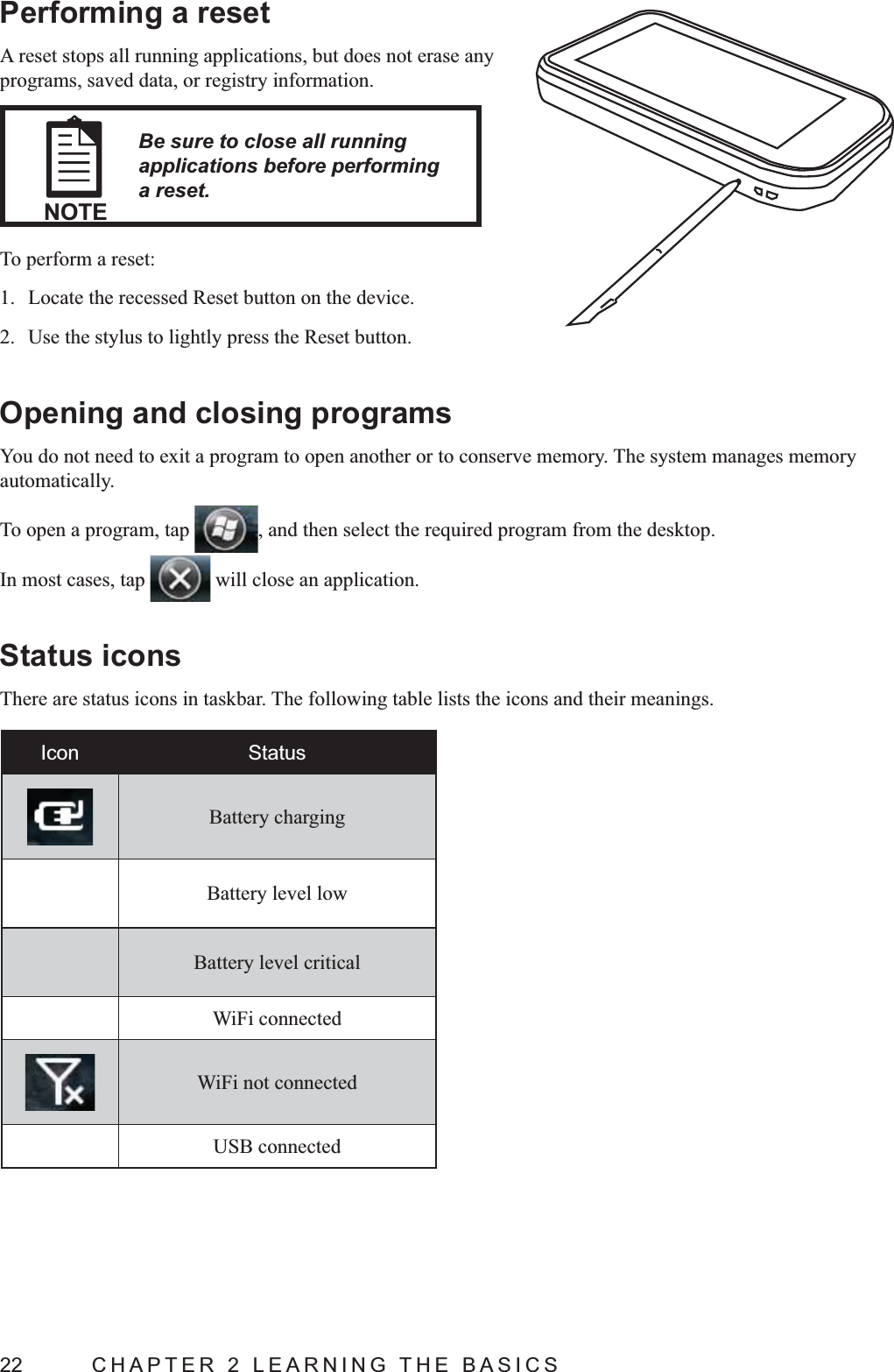 22  CHAPTER 2 LEARNING THE BASICSPerforming a resetA reset stops all running applications, but does not erase any programs, saved data, or registry information.NOTEBe sure to close all running applications before performing a reset.To perform a reset:1.  Locate the recessed Reset button on the device.2.  Use the stylus to lightly press the Reset button.Opening and closing programsYou do not need to exit a program to open another or to conserve memory. The system manages memory automatically.To open a program, tap  , and then select the required program from the desktop.In most cases, tap   will close an application.Status iconsThere are status icons in taskbar. The following table lists the icons and their meanings.Icon StatusBattery chargingBattery level lowBattery level criticalWiFi connectedWiFi not connectedUSB connected