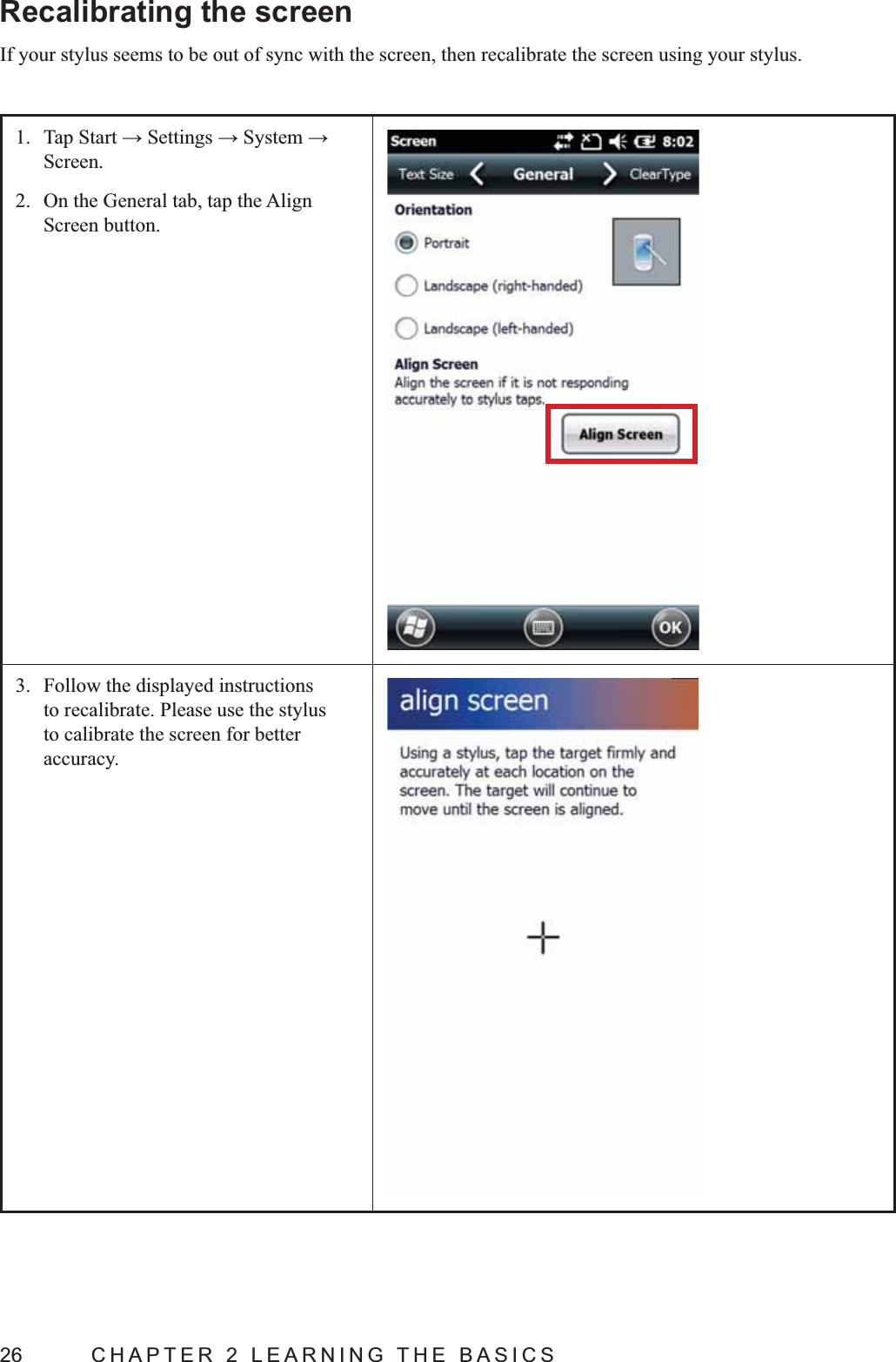 26  CHAPTER 2 LEARNING THE BASICSRecalibrating the screenIf your stylus seems to be out of sync with the screen, then recalibrate the screen using your stylus.1. Screen.2.  On the General tab, tap the Align Screen button.3.  Follow the displayed instructions to recalibrate. Please use the stylus to calibrate the screen for better accuracy.