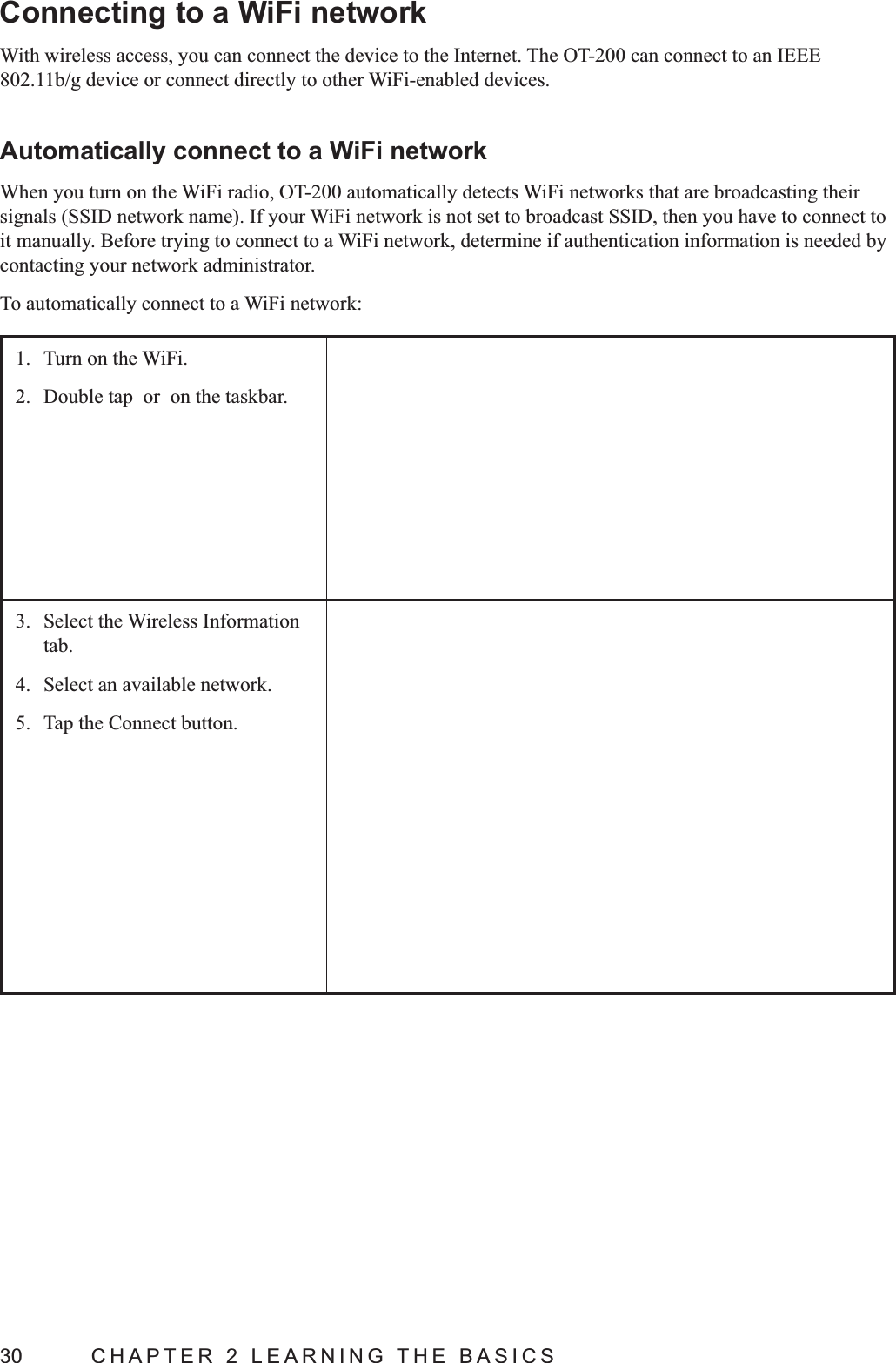 30  CHAPTER 2 LEARNING THE BASICSConnecting to a WiFi networkWith wireless access, you can connect the device to the Internet. The OT-200 can connect to an IEEE 802.11b/g device or connect directly to other WiFi-enabled devices.Automatically connect to a WiFi networkWhen you turn on the WiFi radio, OT-200 automatically detects WiFi networks that are broadcasting their it manually. Before trying to connect to a WiFi network, determine if authentication information is needed by contacting your network administrator.To automatically connect to a WiFi network:1.  Turn on the WiFi.2.  Double tap  or  on the taskbar.3.  Select the Wireless Information tab.4.  Select an available network.5.  Tap the Connect button.