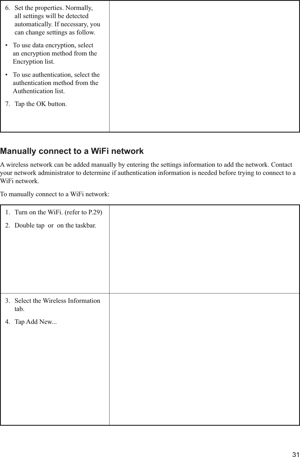 316.  Set the properties. Normally, all settings will be detected automatically. If necessary, you can change settings as follow. To use data encryption, select an encryption method from the Encryption list. To use authentication, select the authentication method from the Authentication list.7.  Tap the OK button. Manually connect to a WiFi networkA wireless network can be added manually by entering the settings information to add the network. Contact your network administrator to determine if authentication information is needed before trying to connect to a WiFi network.To manually connect to a WiFi network:1. 2.  Double tap  or  on the taskbar.3.  Select the Wireless Information tab.4. Tap Add New...