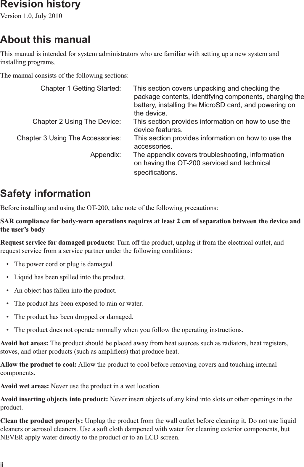 iiRevision history Version 1.0, July 2010About this manual This manual is intended for system administrators who are familiar with setting up a new system and installing programs. The manual consists of the following sections:   Chapter 1 Getting Started:  This section covers unpacking and checking the package contents, identifying components, charging the battery, installing the MicroSD card, and powering on the device.  Chapter 2 Using The Device:  This section provides information on how to use the device features.  Chapter 3 Using The Accessories:   This section provides information on how to use the accessories.  Appendix:  The appendix covers troubleshooting, information on having the OT-200 serviced and technical Safety information Before installing and using the OT-200, take note of the following precautions:SAR compliance for body-worn operations requires at least 2 cm of separation between the device and the user’s bodyRequest service for damaged products: Turn off the product, unplug it from the electrical outlet, and request service from a service partner under the following conditions: The power cord or plug is damaged. Liquid has been spilled into the product. An object has fallen into the product. The product has been exposed to rain or water. The product has been dropped or damaged. The product does not operate normally when you follow the operating instructions.Avoid hot areas: The product should be placed away from heat sources such as radiators, heat registers, Allow the product to cool: Allow the product to cool before removing covers and touching internal components.Avoid wet areas: Never use the product in a wet location.Avoid inserting objects into product: Never insert objects of any kind into slots or other openings in the product.Clean the product properly: Unplug the product from the wall outlet before cleaning it. Do not use liquid cleaners or aerosol cleaners. Use a soft cloth dampened with water for cleaning exterior components, but NEVER apply water directly to the product or to an LCD screen.