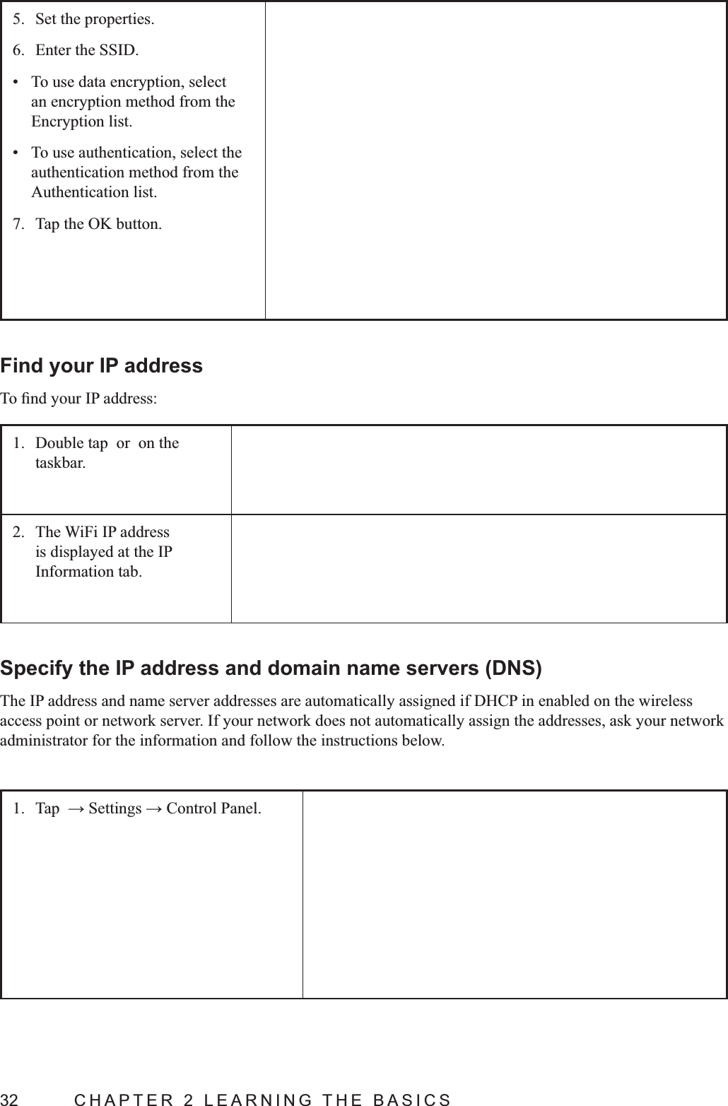 32  CHAPTER 2 LEARNING THE BASICS5.  Set the properties.6.  Enter the SSID. To use data encryption, select an encryption method from the Encryption list. To use authentication, select the authentication method from the Authentication list.7.  Tap the OK button. Find your IP address1.  Double tap  or  on the taskbar.2.  The WiFi IP address is displayed at the IP Information tab.Specify the IP address and domain name servers (DNS)The IP address and name server addresses are automatically assigned if DHCP in enabled on the wireless access point or network server. If your network does not automatically assign the addresses, ask your network administrator for the information and follow the instructions below.1. 