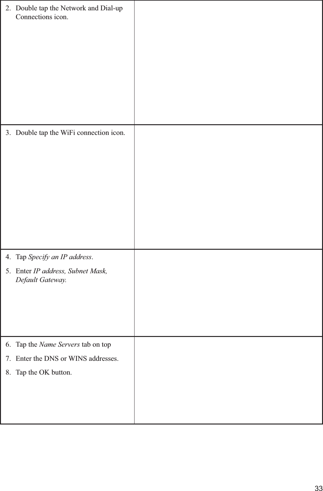 332.  Double tap the Network and Dial-up Connections icon.3.  Double tap the WiFi connection icon.4. Tap Specify an IP address.5. Enter IP address, Subnet Mask, Default Gateway.6. Tap the Name Servers tab on top7.  Enter the DNS or WINS addresses.8.  Tap the OK button.