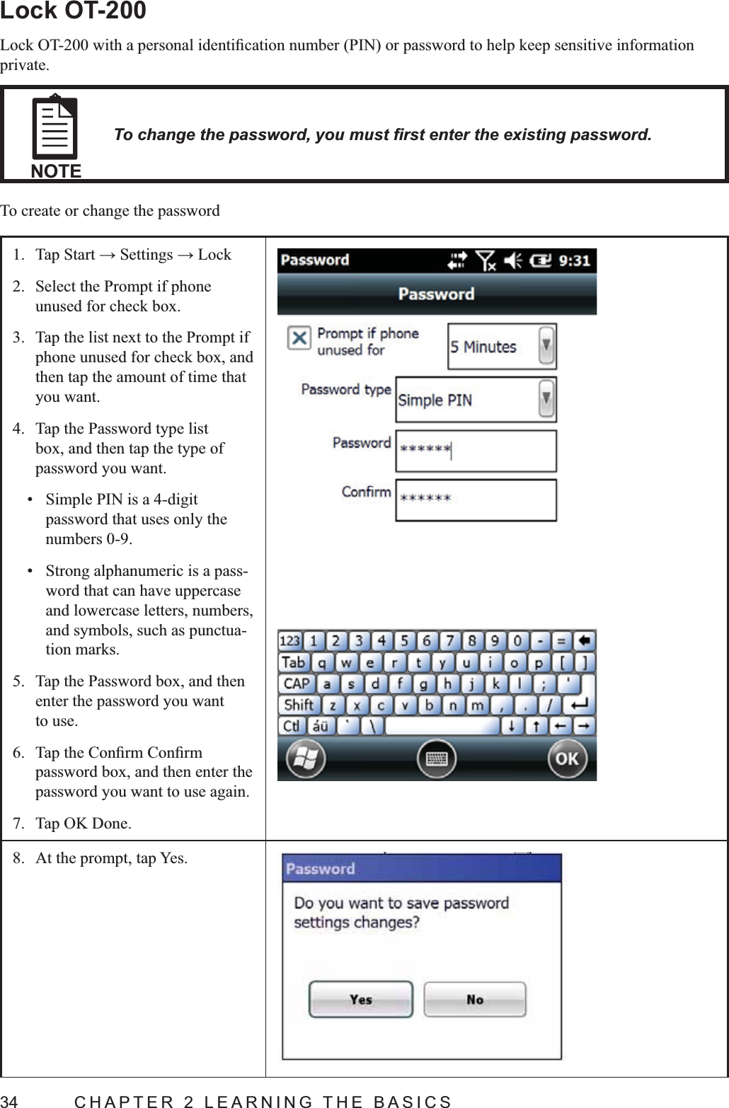 34  CHAPTER 2 LEARNING THE BASICSLock OT-200private.NOTETo create or change the password1. 2.  Select the Prompt if phone unused for check box.3.  Tap the list next to the Prompt if phone unused for check box, and then tap the amount of time that you want.4.  Tap the Password type list box, and then tap the type of password you want. Simple PIN is a 4-digit password that uses only the numbers 0-9. Strong alphanumeric is a pass-word that can have uppercase and lowercase letters, numbers, and symbols, such as punctua-tion marks.5.  Tap the Password box, and then enter the password you want to use.6. password box, and then enter the password you want to use again.7.  Tap OK Done.8.  At the prompt, tap Yes.