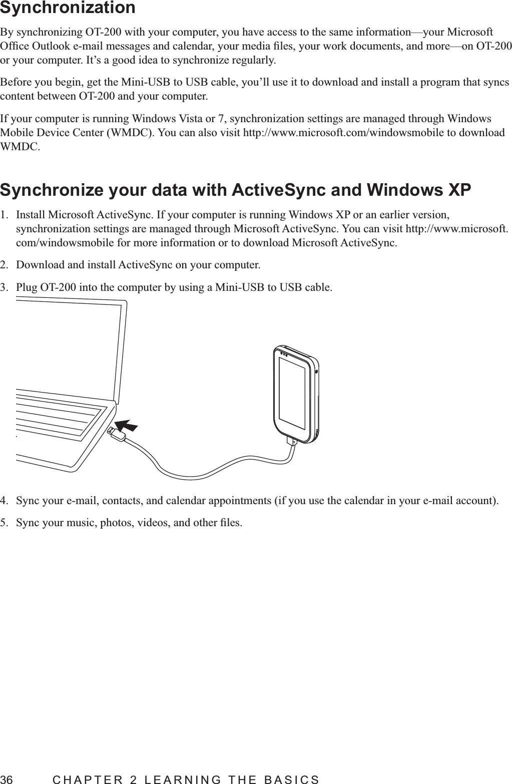 36  CHAPTER 2 LEARNING THE BASICSSynchronizationBy synchronizing OT-200 with your computer, you have access to the same information—your Microsoft or your computer. It’s a good idea to synchronize regularly.Before you begin, get the Mini-USB to USB cable, you’ll use it to download and install a program that syncs content between OT-200 and your computer.If your computer is running Windows Vista or 7, synchronization settings are managed through Windows WMDC.Synchronize your data with ActiveSync and Windows XP1.  Install Microsoft ActiveSync. If your computer is running Windows XP or an earlier version, synchronization settings are managed through Microsoft ActiveSync. You can visit http://www.microsoft.com/windowsmobile for more information or to download Microsoft ActiveSync.2.  Download and install ActiveSync on your computer.3.  Plug OT-200 into the computer by using a Mini-USB to USB cable.4. 5. 