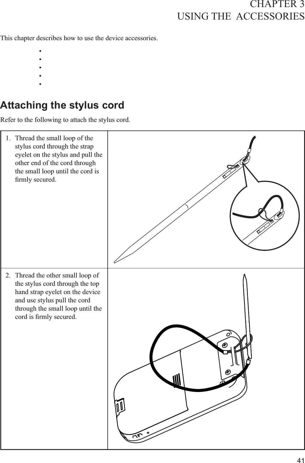 41CHAPTER 3USING THE  ACCESSORIES  This chapter describes how to use the device accessories. Attaching the stylus cordRefer to the following to attach the stylus cord.1.  Thread the small loop of the stylus cord through the strap eyelet on the stylus and pull the  other end of the cord through the small loop until the cord is 2.  Thread the other small loop of the stylus cord through the top hand strap eyelet on the device and use stylus pull the cord through the small loop until the 