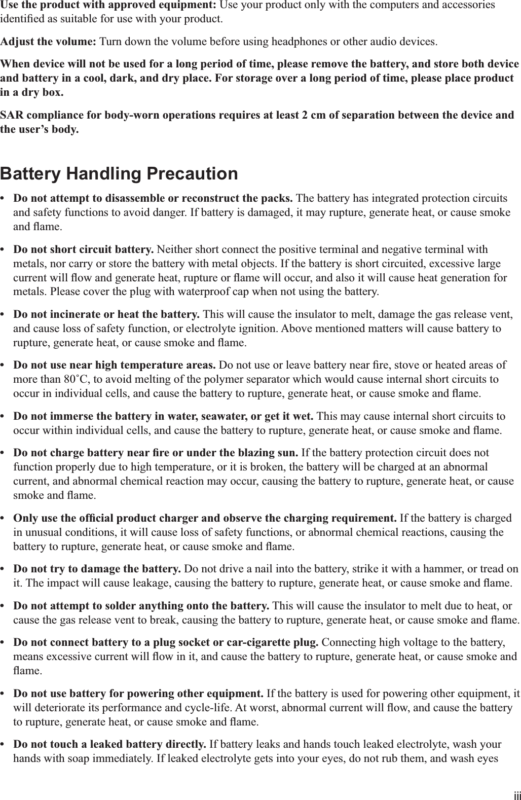 iiiUse the product with approved equipment: Use your product only with the computers and accessories Adjust the volume: Turn down the volume before using headphones or other audio devices.When device will not be used for a long period of time, please remove the battery, and store both device and battery in a cool, dark, and dry place. For storage over a long period of time, please place product in a dry box.SAR compliance for body-worn operations requires at least 2 cm of separation between the device and the user’s body.Battery Handling Precaution Do not attempt to disassemble or reconstruct the packs. The battery has integrated protection circuits and safety functions to avoid danger. If battery is damaged, it may rupture, generate heat, or cause smoke  Do not short circuit battery. Neither short connect the positive terminal and negative terminal with metals, nor carry or store the battery with metal objects. If the battery is short circuited, excessive large metals. Please cover the plug with waterproof cap when not using the battery. Do not incinerate or heat the battery. This will cause the insulator to melt, damage the gas release vent, and cause loss of safety function, or electrolyte ignition. Above mentioned matters will cause battery to  Do not use near high temperature areas.  Do not immerse the battery in water, seawater, or get it wet. This may cause internal short circuits to  If the battery protection circuit does not function properly due to high temperature, or it is broken, the battery will be charged at an abnormal current, and abnormal chemical reaction may occur, causing the battery to rupture, generate heat, or cause  If the battery is charged in unusual conditions, it will cause loss of safety functions, or abnormal chemical reactions, causing the  Do not try to damage the battery. Do not drive a nail into the battery, strike it with a hammer, or tread on  Do not attempt to solder anything onto the battery. This will cause the insulator to melt due to heat, or  Do not connect battery to a plug socket or car-cigarette plug. Connecting high voltage to the battery,  Do not use battery for powering other equipment. If the battery is used for powering other equipment, it  Do not touch a leaked battery directly. If battery leaks and hands touch leaked electrolyte, wash your hands with soap immediately. If leaked electrolyte gets into your eyes, do not rub them, and wash eyes 