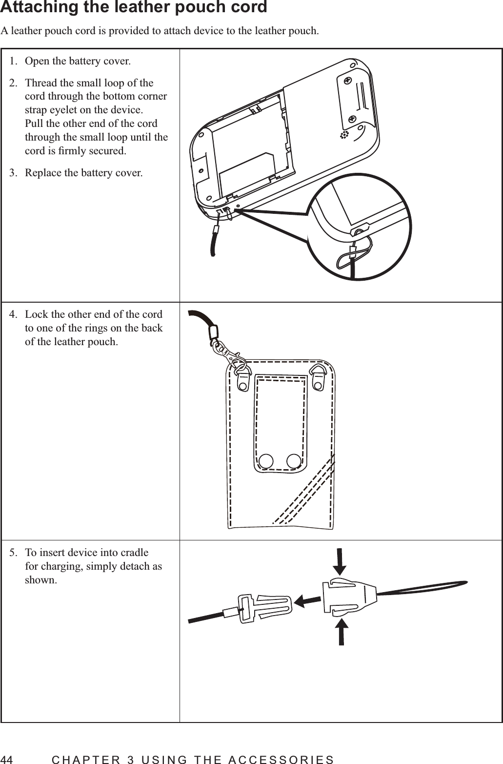 44  CHAPTER 3 USING THE ACCESSORIESAttaching the leather pouch cordA leather pouch cord is provided to attach device to the leather pouch.1.  Open the battery cover.2.  Thread the small loop of the cord through the bottom corner  strap eyelet on the device. Pull the other end of the cord through the small loop until the 3.  Replace the battery cover.4.  Lock the other end of the cord to one of the rings on the back of the leather pouch.5.  To insert device into cradle for charging, simply detach as shown.