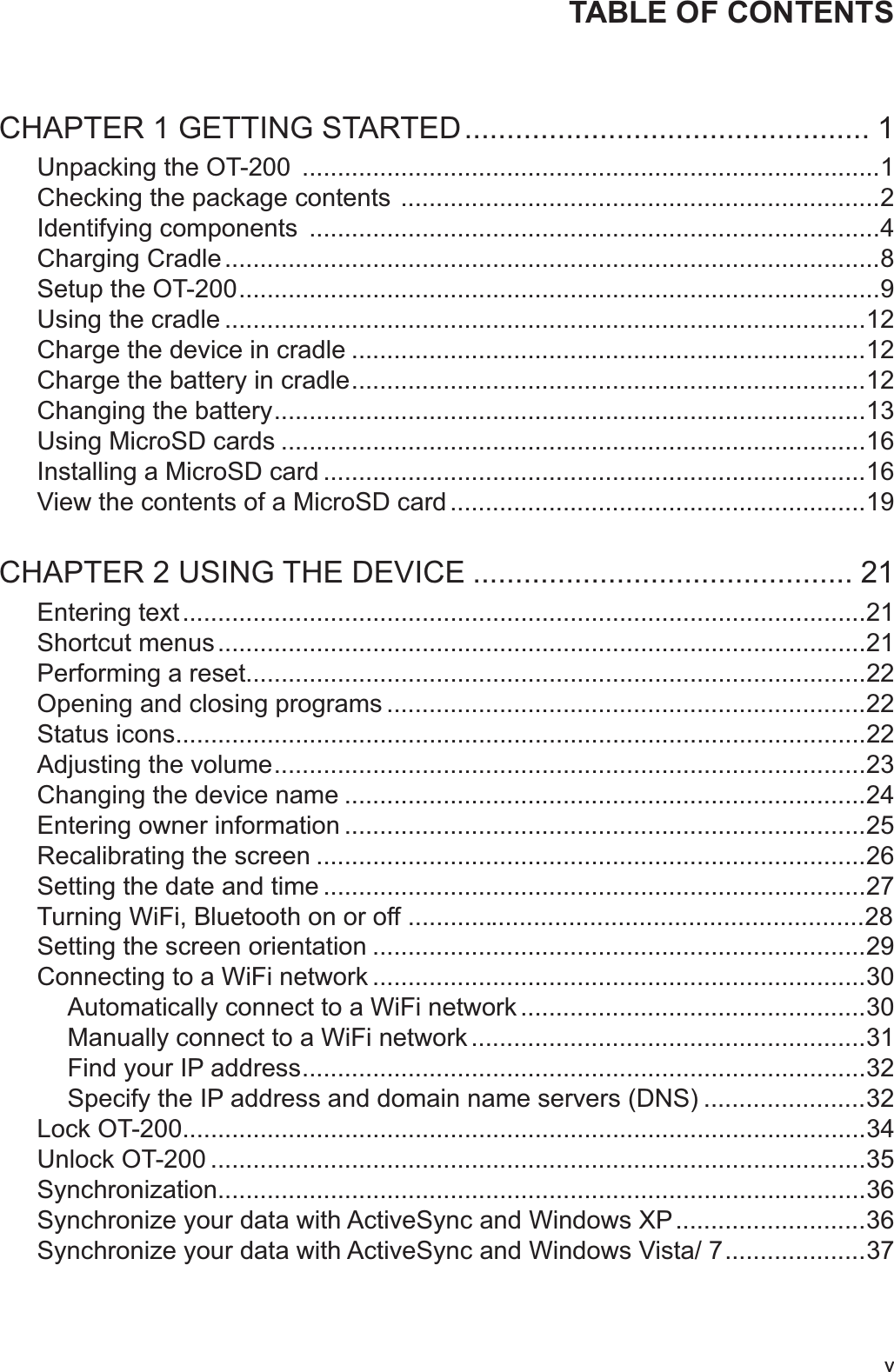 vTABLE OF CONTENTSCHAPTER 1 GETTING STARTED ................................................ 1Unpacking the OT-200  ..................................................................................1Checking the package contents  ....................................................................2Identifying components  .................................................................................4Charging Cradle .............................................................................................8Setup the OT-200 ...........................................................................................9Using the cradle ...........................................................................................12Charge the device in cradle .........................................................................12Charge the battery in cradle .........................................................................12Changing the battery ....................................................................................13Using MicroSD cards ...................................................................................16Installing a MicroSD card .............................................................................16View the contents of a MicroSD card ...........................................................19CHAPTER 2 USING THE DEVICE ............................................. 21Entering text .................................................................................................21Shortcut menus ............................................................................................21Performing a reset........................................................................................22Opening and closing programs ....................................................................22Status icons..................................................................................................22Adjusting the volume ....................................................................................23Changing the device name ..........................................................................24Entering owner information ..........................................................................25Recalibrating the screen ..............................................................................26Setting the date and time .............................................................................27Turning WiFi, Bluetooth on or off .................................................................28Setting the screen orientation ......................................................................29Connecting to a WiFi network ......................................................................30Automatically connect to a WiFi network .................................................30Manually connect to a WiFi network ........................................................31Find your IP address ................................................................................32Specify the IP address and domain name servers (DNS) .......................32Lock OT-200.................................................................................................34Unlock OT-200 .............................................................................................35Synchronization............................................................................................36Synchronize your data with ActiveSync and Windows XP ...........................36Synchronize your data with ActiveSync and Windows Vista/ 7 ....................37